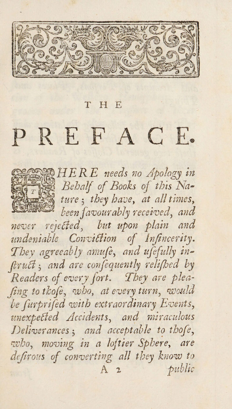THE UliRE needs no Apology in ‘ Behalf of Boohs of this Na- I ture 5 they have, at all times, been favourably received, and never rejehied, hut upon plain and undeniable ConviPlion of Injtncerity. T^hey agreeably aniufe, and ufejully in- jl’rudl 5 and are confequently relifleed by Readers of every fort. They are plea- ftng to thofe, ni'ho, at every turn, voould be furprifed veith extraordinary Events, unexpebied Accidents, and miraculous Deliverances j and acceptable to thofe, voho, moving in a loftier Sphere, are dejtrous of converting all they know to % public