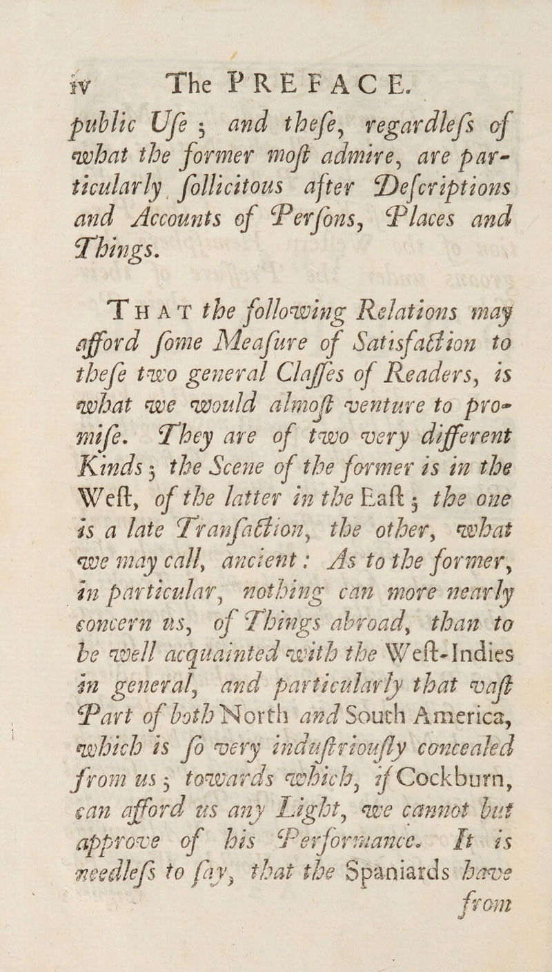 puhlic life 5 and thefe^ regardlefs of what the former molt admire^ are par¬ ticularly _ folUcitous after ^efcriptions and Accounts of ‘Perfons., Places and Things. T HAT the following Relations may afford fome JSieafure of SatisfaAion to thefe two general Claffes of Readers, is what we would almoff ^oenture to pro- miff. They are of two aoery different Kinds 5 the Scene of the former is in the Weft, of the latter in the Eaft 5 the one is a late Tranffa£iion, the other, what we may call, ancient; As to the former, in particular, nothing can more nearly concern us, of Things abroad, than to he well acquainted with the Wcft-Indics in general, and particularly that vaff Part ofhoth^oxtli South America, which is fb very indujlrhufly concealed from us 5 towards which, ^Cockburn, can afford us any Light, we cannot hut approve of his Performance. It is medleffs to fay, that the Spaniards have