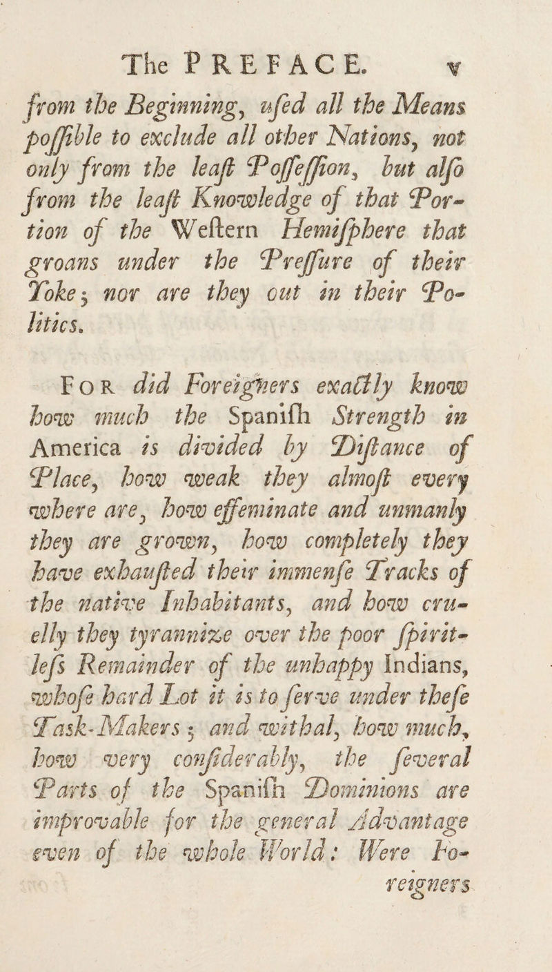 from the Beginnings ufed all the Means pojjihle to exclude all other Nations, not only from the leap Bopefpon, hut alp from the leap Knowledge of that Por¬ tion of the Weftern Hemifphere that groans under the Brepure of their Toke^ nor are they out in their dPo- litics. For did Forei^.ers exaClly know how much the Spanifli Strength in America is dmided by F)ipance of Flace, how weak they almop every where are, how effeminate and unmanly they are grown, how completely they have exhauped their immenfe Tracks of the native Inhabitants, and how cru¬ elly they tyrannize over the poor fpirit- lefs Remainder of the unhappy Indians, whop hard Lot it is to ferve under thefe Task-Makers 5 and withal, how much, how very conffderally, the feveral Tarts of the Spaniln Dominions are improvable for the general Advantage even of the whole World: Were ho- feigners