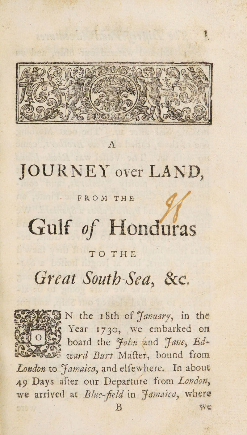 TOTHS Great South Sea^ See. N the iSth of Januaryy in the Year 1730, we embarked on board the John (4nd Jane^ Ed^ ward Burt Mailer, bound from London to Jamaicay and elfewhere. In about 4p Days after our Departure from LondoUy we arrived at Blue-field in JamakUy where B