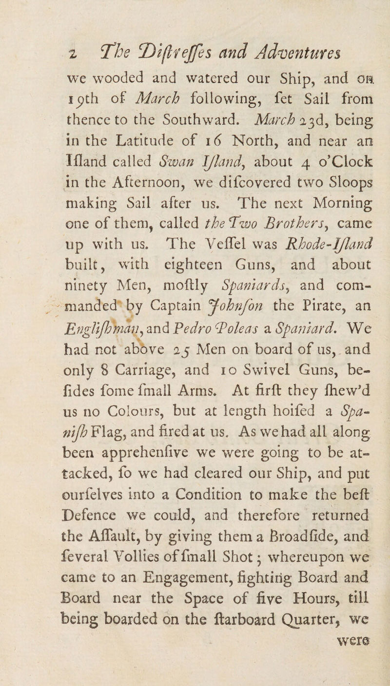 we wooded and watered our Ship, and oa ipth of March following, fet Sail from thence to the Southward. March a3d, being in the Latitude i6 North, and near an Ifland called Swan IJland^ about 4 o’clock in the Afternoon, we difcovered two Sloops making Sail after us. The next Morning one of them, called the Two Brothers^ came up with us. The Veffel was Rhode-IJlanct built, with eighteen Guns, and about ninety Men, moftly Spaniards^ and com¬ manded' by Captain Johnfon the Pirate, an EngUPc'man^znAPedroToleas Spaniard. We ■e had not above aj Men on board of us,, and only 8 Carriage, and 10 Swivel Guns, be- fides fome fmall Arms. At firft they Ihew'd us no Colours, but at length hoifed a Spa- nijh Flag, and fired at us. As we had all along been apprehenfive we were going to be at¬ tacked, fo we had cleared our Ship, and put Gurfelves into a Condition to make the beft Defence we could, and therefore returned the Aflault, by giving them a Broadfide, and feveral Vollies of fmall Shot; whereupon we came to an Engagement, fighting Board and Board near the Space of five Hours, till being boarded on the ftarboard Quarter, we were