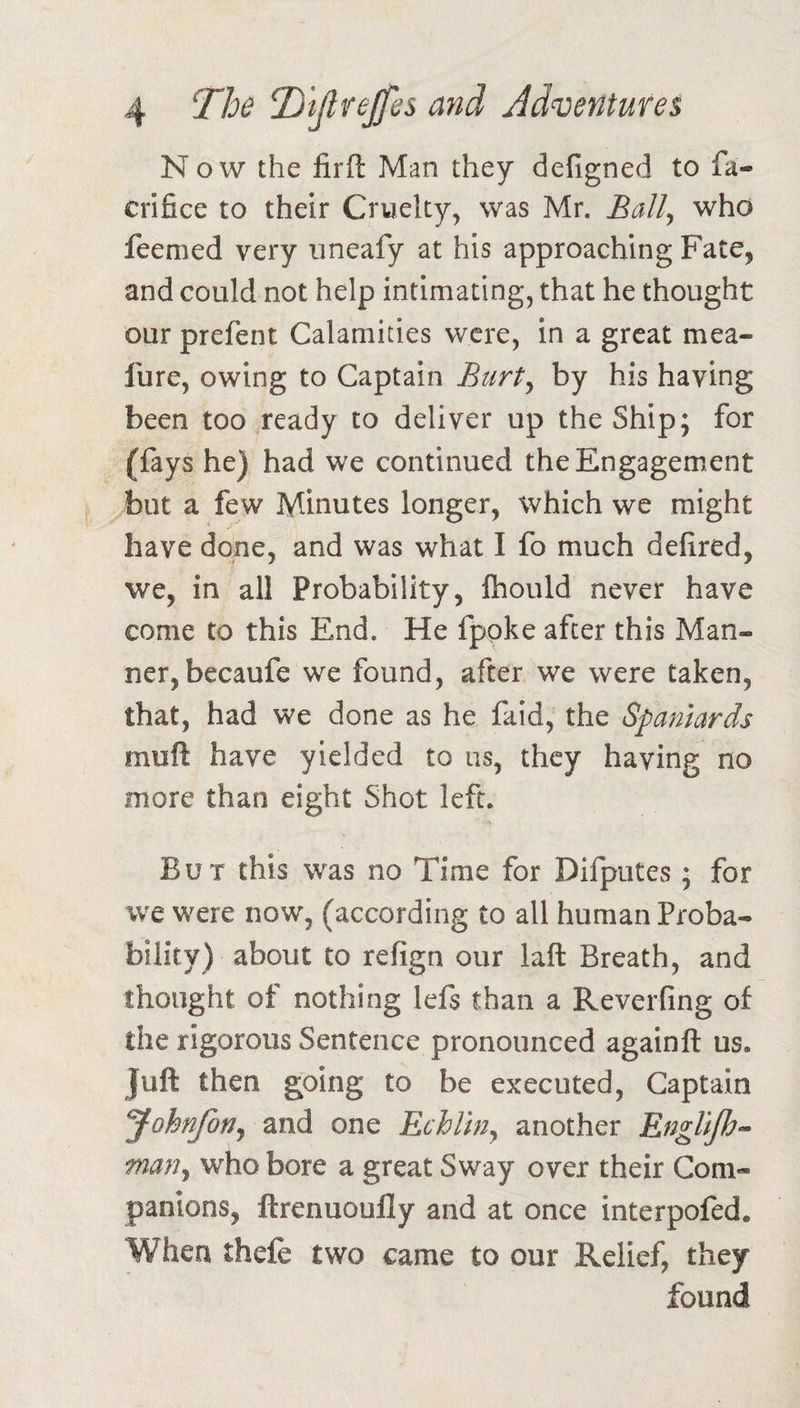 Now the firfl Man they defigned to fa- crifice to their Cruelty, was Mr. Ball, who feemed very uneafy at his approaching Fate, and could not help intimating, that he thought our prefent Calamities were, in a great mea- fure, owing to Captain Btirty by his having been too ready to deliver up the Ship; for (fays he) had we continued the Engagement but a few Minutes longer, which we might have done, and was what I fo much defired, we, in all Probability, Ihould never have come to this End. He fpoke after this Man¬ ner, becaufe we found, after we were taken, that, had we done as he faid, the Spaniards muft have yielded to us, they having no more than eight Shot left. But this was no Time for Difputes; for we were now, (according to all human Proba¬ bility) about to refign our laft Breath, and thought of nothing lefs than a Reverfing of the rigorous Sentence pronounced againft us. Juft then going to be executed, Captain yohnjotjy and one Echlin^ another EngUJh- mafij who bore a great Sway over their Com¬ panions, ftrenuoufly and at once interpofed. When thefe two came to our Relief, they found