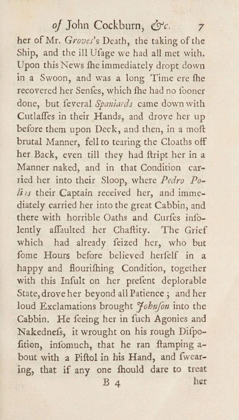 her of Mr. Groves’s Death, the taking of the Ship, and the ill Ufage we had all met with. Upon this News fhe immediately dropt down In a Swoon, and was a long Time ere file recovered her Senfes, which fhe had no fooner done, but feveral Spafiiards came down with CutlalTes in their Hands, and drove her up before them upon Deck, and then, in a moft brutal Manner, fell to tearing the Cloaths off her Back, even till they had ftript her in a Manner naked, and in that Condition car¬ ried her into their Sloop, where Po« Jhs their Captain received her, and imme¬ diately carried her into the great Cabbin, and there with horrible Oaths and Curfes info- lently affaulted her Chaftity. The Grief which had already feized her, who but fome Hours before believed herfelf in a happy and flourifliing Condition, together with this Infult on her prefent deplorable State, drove her beyond all Patience ; and her loud Exclamations brought Johnfon into the Cabbin. He feeing her in fuch Agonies and Nakednefs, it wrought on his rough Dilpo- fition, infomuch, that he ran ftamping a- bout with a Piftol in his Hand, and fwear- ing, that if any one fhould dare to treat B 4 her