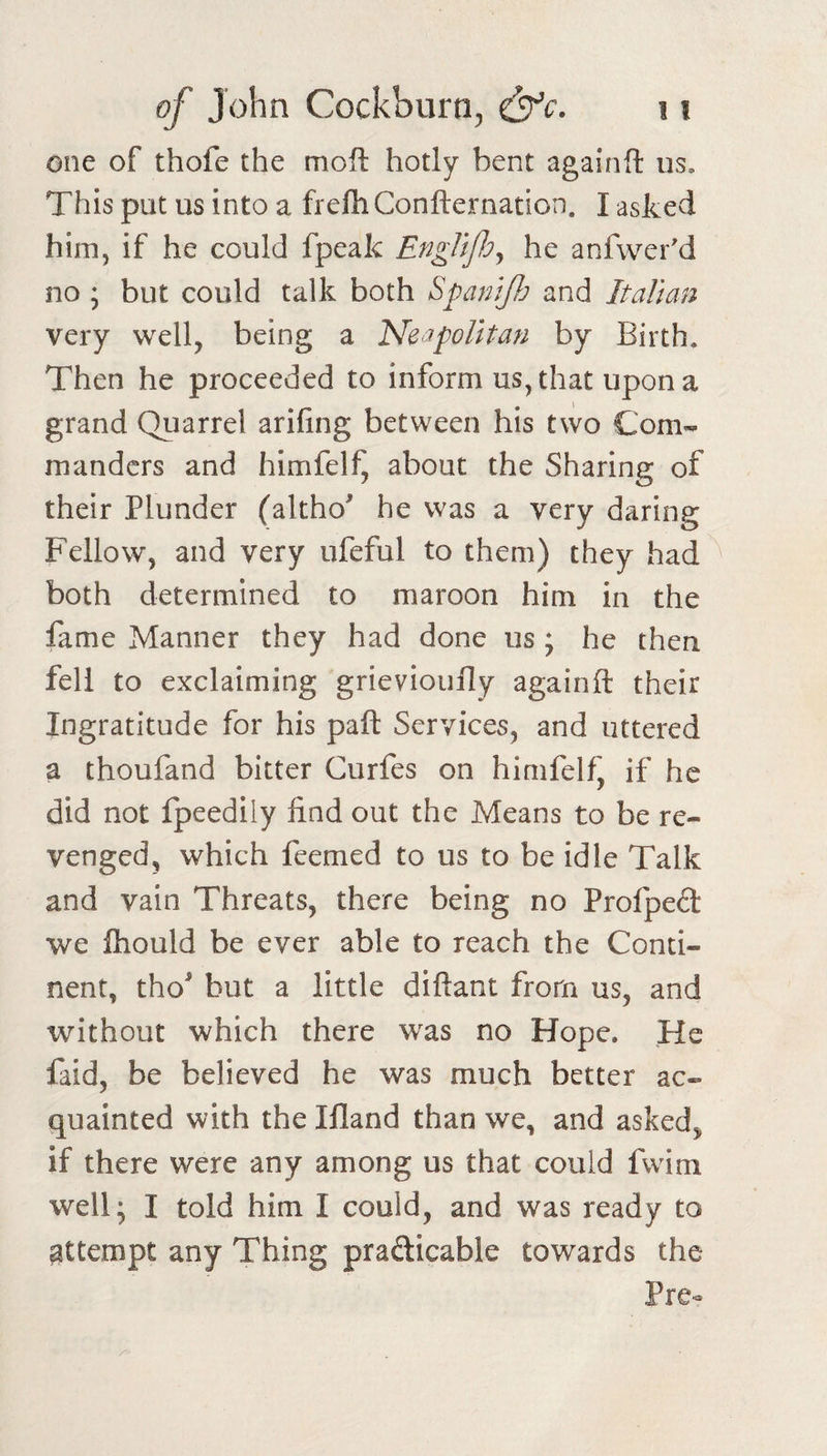 one of thofe the moft hotly bent againft us. This put us into a frelh Confternation. I asked him, if he could fpeak EngllJJjj he anfwer'd no ; but could talk both SpamJJj and Italian very well, being a Neapolitan by Birth, Then he proceeded to inform us, that upon a grand Quarrel arifing between his two Com¬ manders and himfelf, about the Sharing of their Plunder (altho he was a very daring Fellow, and very ufeful to them) they had both determined to maroon him in the fame Manner they had done us ; he then fell to exclaiming grievioully againft their Ingratitude for his paft Services, and uttered a thoufand bitter Gurfes on himfelf, if he did not fpeedily find out the Means to be re¬ venged, which feemed to us to be idle Talk and vain Threats, there being no Profped we ftiould be ever able to reach the Conti¬ nent, tho^ but a little diftant from us, and without which there was no Hope. He faid, be believed he was much better ac¬ quainted with the Ifland than we, and asked, if there were any among us that could fwim well; I told him I could, and was ready to attempt any Thing prafticable towards the