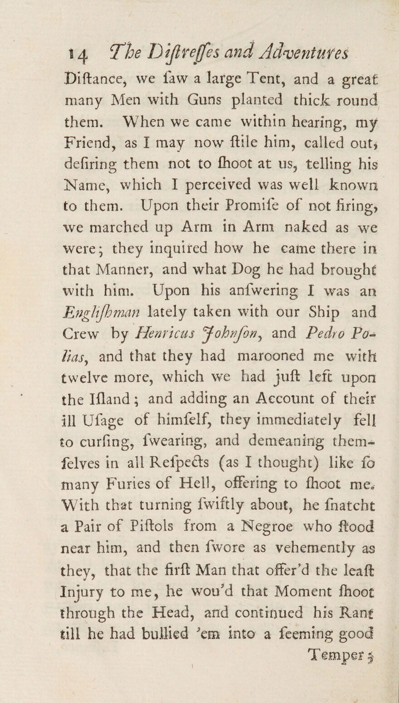 Diftance, we law a large Tent, and a great many Men with Guns planted thick round them. When we came within hearing, my Friend, as I may now ftile him, called outj defiring them not to Ihoot at us, telling his Name, which I perceived was well known to them. Upon their Promife of not firing, we marched up Arm in Arm naked as we were; they inquired how he came there in that Manner, and what Dog he had brought with him. Upon his anfwering I was an Englijhman lately taken with our Ship and Crew by Henricus and Pedro Po^ llas^ and that they had marooned me with twelve more, which we had juft left upon the Ifland; and adding an Account of their ill Ufage of himfelf, they immediately fell to curfing, fwearing, and demeaning them- felves in all Refpefts (as I thought) like fo many Furies of Hell, offering to Ihoot mOo With that turning fwiftly about, he fnatcht a Pair of Piftols from a Negroe who flood near him, and then fwore as vehemently as they, that the firft Man that offer'd the leaft Injury to me, he wouM that Moment fhoot through the Head, and continued his Rant till he had bullied 'em into a feeming good Temper §