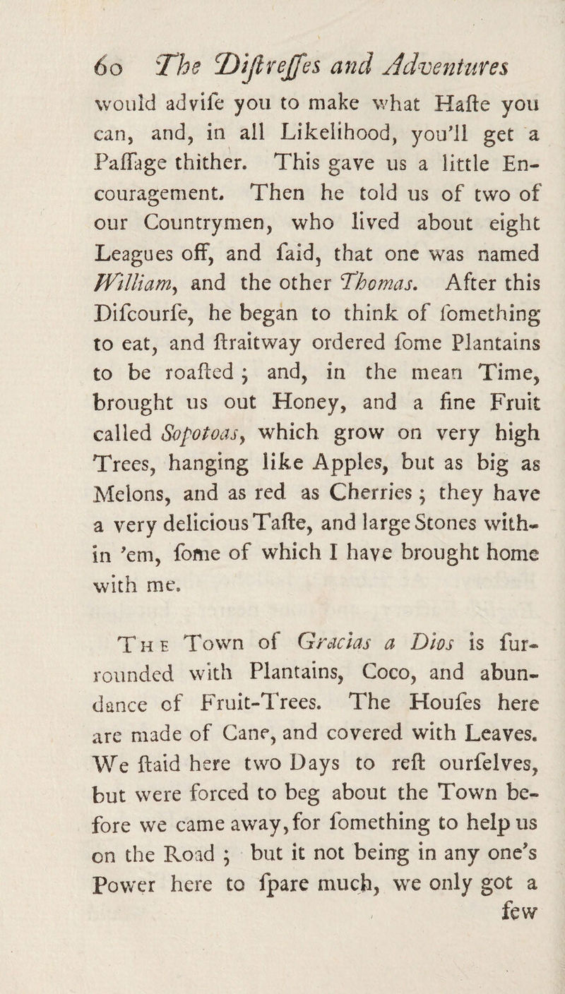 would advife you to make what Hafte you can, and, in all Likelihood, you'll get a PafTage thither. This gave us a little En¬ couragement. Then he told us of two of our Countrymen, who lived about eight Leagues off, and faid, that one was named TVilliam^ and the other Thomas. After this Difcourfe, he began to think of fomething to eat, and ftraitway ordered fome Plantains to be roafted ; and, in the mean Time, brought us out Honey, and a fine Fruit called Sopotoasy which grow on very high Trees, hanging like Apples, but as big as Melons, and as red as Cherries; they have a very delicious Tafte, and large Stones with¬ in 'em, fome of which I have brought home with me. The Town of Gracias a Dios is fur- rounded with Plantains, Coco, and abun¬ dance of Fruit-Trees. The Houfes here are made of Cane, and covered with Leaves. We ftaid here two Days to reft ourfelves, but were forced to beg about the Town be¬ fore we came away,for fomething to help us on the Road ; but it not being in any one's Power here to fpare much, we only got a few