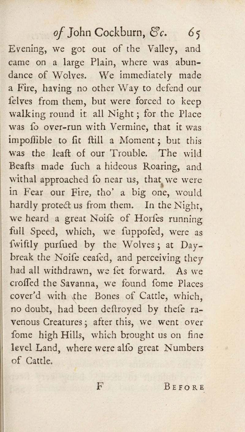 Evening, we got out of the Valley, and came on a large Plain, where was abun¬ dance of Wolves. We immediately made a Fire, having no other Way to defend our felves from them, but were forced to keep walking round it all Night; for the Place was fo over-run with Vermine, that it was impoffible to fit ftill a Moment; but this was the leaft of our Trouble. The wild Beafts made fuch a hideous Roaring, and withal approached fo near us, that^w'e were in Fear our Fire, tho’ a big one, would hardly protedlus from them. In the Night, we heard a great Noife of Horfes running full Speed, which, we fuppofed, were as fwiftly purfued by the Wolves; at Day¬ break the Noife ceafed, and perceiving they had all withdrawn, we fet forward. As we crolTed the Savanna, we found fome Places cover'd with Xhc Bones of Cattle, which, no doubt, had been defiroyed by thefe ra¬ venous Creatures; after this, we went over fome high Hills, which brought us on fine level Land, where were alfo great Numbers of Cattle, F Before