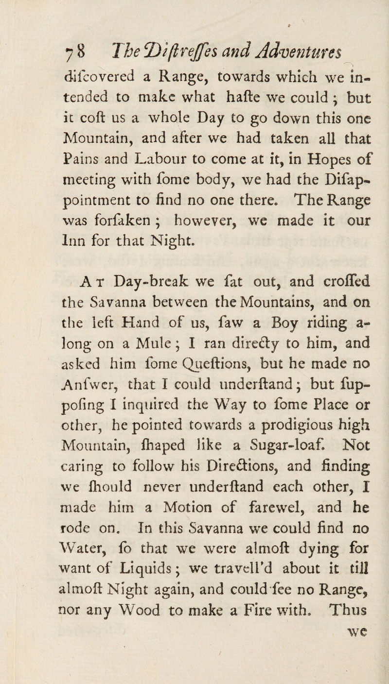 7 8 T/je T)iftTeJfes and Adventures dilcovered a Range, towards which we in¬ tended to make what hafte we could ; but it coft us a whole Day to go down this one Mountain, and after we had taken all that Pains and Labour to come at it, in Hopes of meeting with fome body, we had the Difap- pointment to find no one there. The Range was forfaken ; however, we made it our Inn for that Night. A T Day-break we fat out, and croffed the Savanna between the Mountains, and on the left Hand of us, faw a Boy riding a- long on a Mule; I ran direfty to him, and asked him fome Queftions, but he made no Anfwcr, that I could iinderftand; but fup- pofmg I inquired the Way to fome Place or other, he pointed towards a prodigious high Mountain, fhaped like a Sugar-loaf. Not caring to follow his Direftions, and finding we Ihould never underftand each other, I made him a Motion of farewel, and he rode on. In this Savanna we could find no Water, fb that we were almoft dying for want of Liquids; we traveled about it till almoft Night again, and could fee no Range, nor any Wood to make a Fire with. Thus we