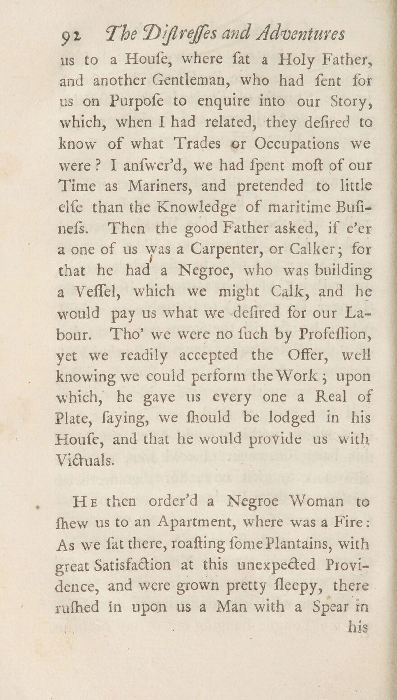 us to a Houfe, where fat a Holy Father, and another Gentleman, who had fent for us on Purpofe to enquire into our Story, which, when I had related, they defired to know of what Trades or Occupations we were ? I anfwer’d, we had fpent moll of our Time as Mariners, and pretended to little elfe than the Knowledge of maritime Bufi- nels. Then the good Father asked, if e’er a one of us was a Carpenter, or Calker; for that he had a Negroe, who was building a VelTel, which we might Calk, and he would pay us what we -defired for our La¬ bour. Tho’ we were no fuch by Profeflion, yet we readily accepted the Offer, well knowing we could perform the Work; upon which, he gave us every one a Real of Plate, faying, we Ihould be lodged in his Houfe, and that he would provide us with Viduals. He then order'd a Negroe Woman to ftiew us to an Apartment, where was a Fire: As we fat there, roafting fome Plantains, with great Satisfadion at this unexpeded Provi¬ dence, and were grown pretty fleepy, there % ruftied in upon us a Man with a Spear in his