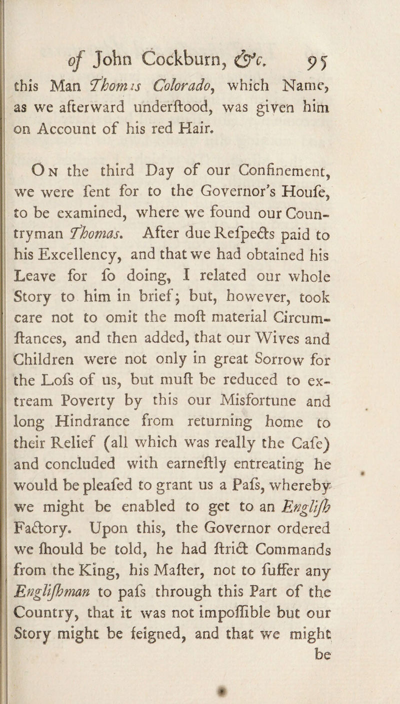 of John CockburOj &amp;c, this Man ^homis Color ado j which Namc^ as we afterward underftood, was given him on Account of his red Hair. On the third Day of our Confinement, we were fent for to the Governor's Houfe, to be examined, where we found our Coun¬ tryman fhomas. After due Refpeds paid to his Excellency, and that we had obtained his Leave for fo doing, I related our whole Story to him in brief; but, however, took care not to omit the moft material Circum- ftances, and then added, that our Wives and Children were not only in great Sorrow for the Lofs of us, but muft be reduced to ex- tream Poverty by this our Misfortune and long Hindrance from returning home to their Relief (all which was really the Cafe) and concluded with earneftly entreating he would be pleafed to grant us a Pafs, whereby we might be enabled to get to an EngUJh Faftory. Upon this, the Governor ordered we fhould be told, he had ftrift Commands from the King, his Matter, not to fuffer any EngUJhman to pafs through this Part of the Country, that it was not impoflible but our Story might be feigned, and that we might be #