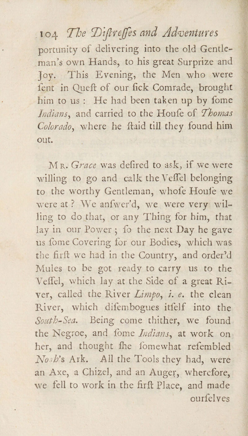 portunity of delivering into the old Gentle* man’s own Hands, to his great Surprize and Joy. This Evening, the Men who were fent in Queft of our fick Comrade, brought him to us : He had been taken up by fome Indians^ and carried to the Houfe of T^homas Colorado^ where he llald till they found him out. M R. Grace was defired to ask, if we were willing to go and calk the Veffel belonging to the worthy Gentleman, whofe Houle we were at ? We anfwer’d, we were very wil¬ ling to do that, or any Thing for him, that lay in our Power ; fo the next Day he gave us fome Covering for our Bodies, which was the fir ft we had in the Country, and order’d Mules to be got ready to carry us to the Veffel, which lay at the Side of a great Ri¬ ver, called the River Lifnpo^ L e, the clean River, which difembogues itfelf into the South^Sea. Being come thither, we found the Negroe, and fome Indians^ at work on her, and thought fhe fomewhat refembled Ark. All the Tools they had, were an Axe, a Chizel, and an Auger, wherefore, we fell to work in the firft Place, and made ourfelves
