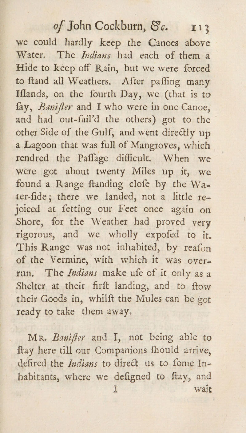 we could hardly keep the Canoes above Water. The Indians had each of them a Hide to keep off Rain, but we were forced to Hand all Weathers. After paffing many Iflands, on the fourth Day, we (that is to fay, Banijier and I who were in one Canoe, and had out-faifd the others) got to the other Side of the Gulf, and went diredly up a Lagoon that was full of Mangroves, which rendred the Paffage difficult. When we were got about twenty Miles up it, we found a Range ftanding clofe by the Wa« ter-fide; there we landed, not a little re¬ joiced at fetting our Feet once again on Shore, for the Weather had proved very rigorous, and we wholly expofed to it. This Range was not inhabited, by reafon of the Vermine, with which it was over¬ run. The Indians make ufe of it only as a Shelter at their firft landing, and to flow their Goods in, whilft the Mules can be got ready to take them away. Mr. Banifter and I, not being able to ftay here till our Companions ftiould arrive, defired the Indians to dired us to fome In¬ habitants, where we defigned to ftay, and I wait