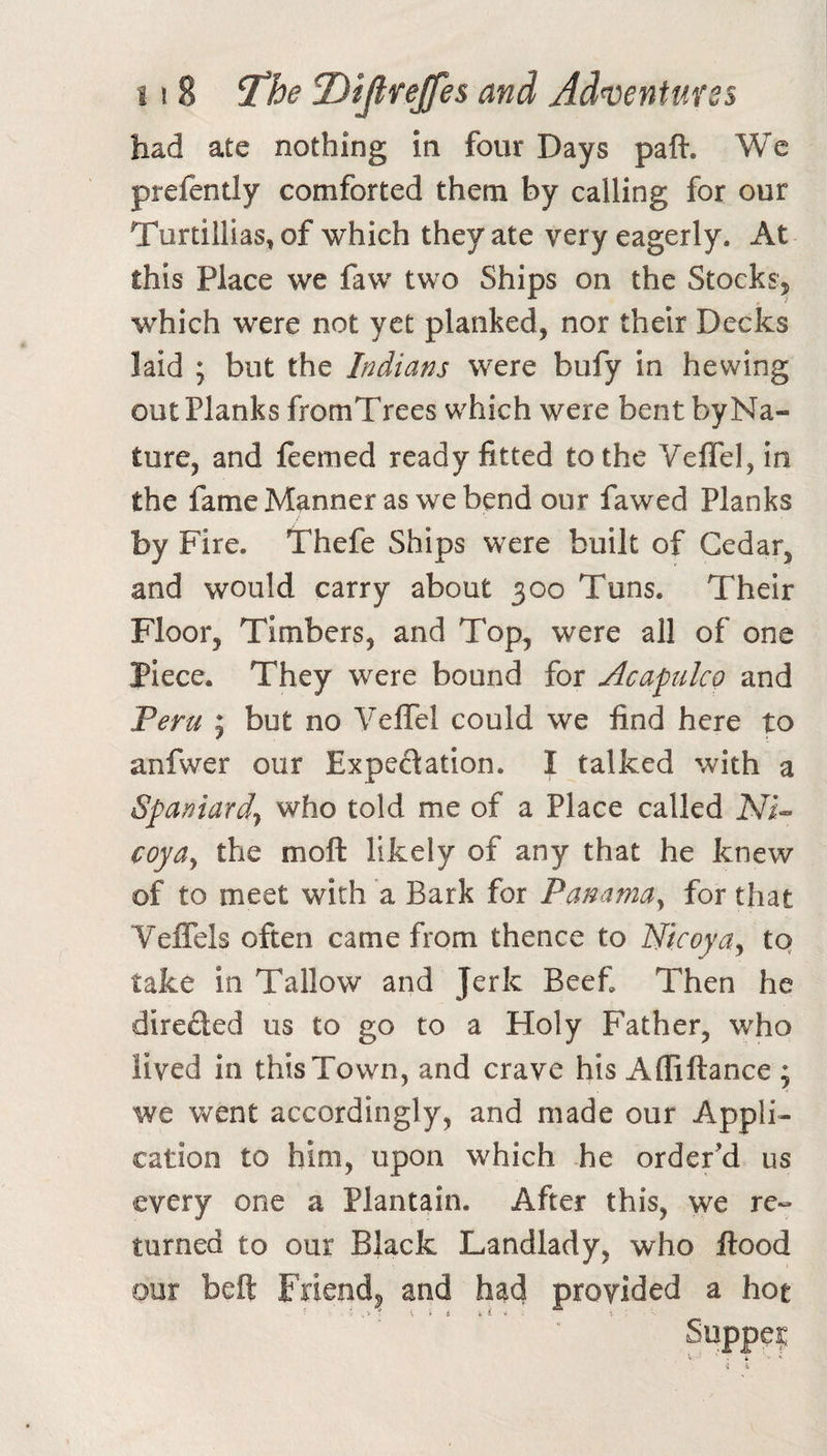 had ate nothing in four Days paft. We prefently comforted them by calling for our Turtillias, of which they ate very eagerly. At this Place we faw two Ships on the Stocks, which were not yet planked, nor their Decks laid ; but the Indians were bufy in hewing outflanks fromTrees which were bent byNa- ture, and feemed ready fitted to the Veflel, in the fame Manner as we bend our fawed Planks by Fire. Thefe Ships were built of Cedar, and would carry about 300 Tuns. Their Floor, Timbers, and Top, were all of one Piece. They were bound for Acapulco and Peru j but no VelTel could we find here to anfwer our Expectation. I talked with a Spaniard-, who told me of a Place called coya., the moft likely of any that he knew of to meet with a Bark for Panama^ for that Veffels often came from thence to ISicoya^ tq take in Tallow and Jerk Beef Then he directed us to go to a Holy Father, who lived in this Town, and crave his Afliftance ; we went accordingly, and made our Appli¬ cation to him, upon which he order’d us every one a Plantain. After this, we re« turned to our Black Landlady, who flood oor belt Friend, and had provided a hot Suppe;