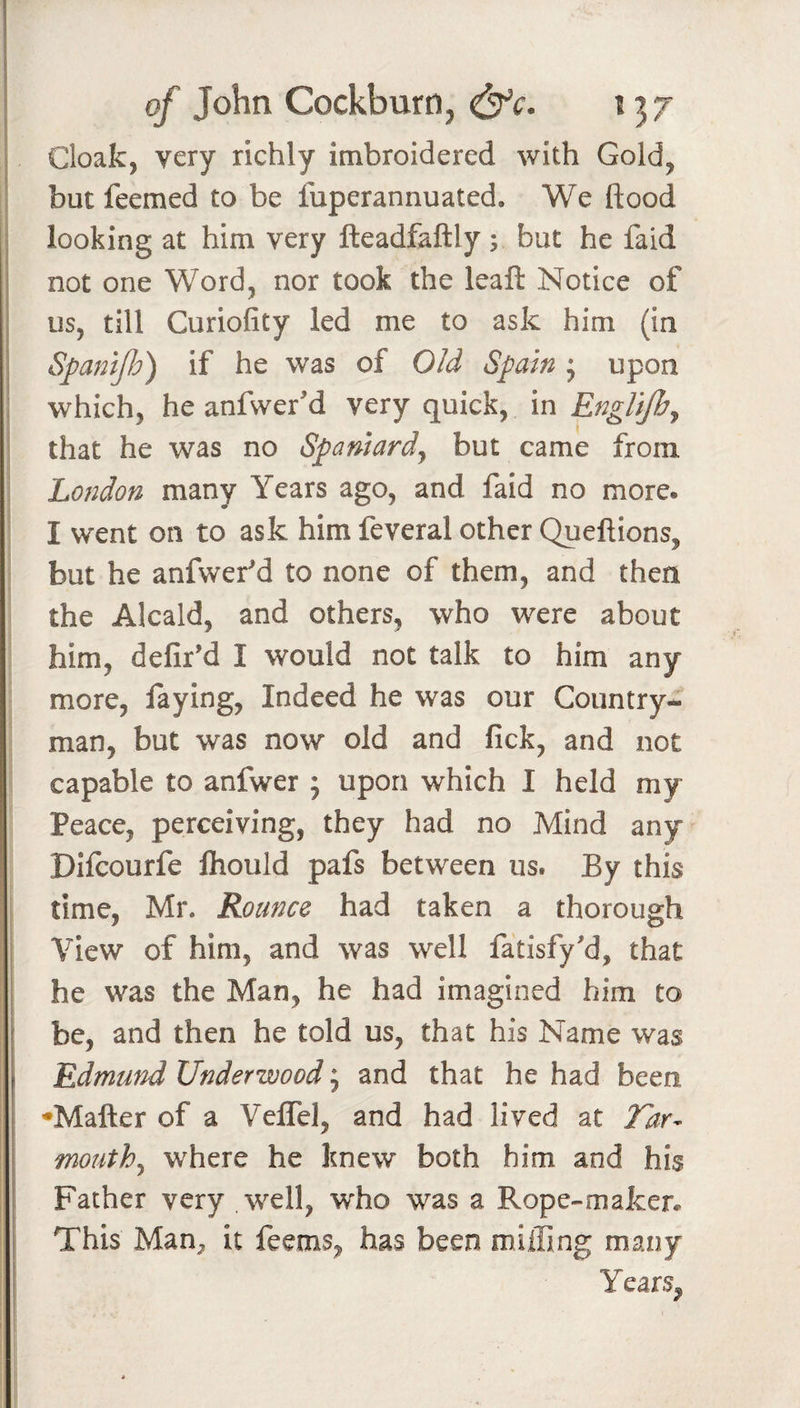 Cloak, very richly imbroidered with Gold, I but feemed to be fuperannuated. We flood I looking at him very fteadfaftly ; but he faid ' not one Word, nor took the leaft Notice of us, till Curiofity led me to ask him (in Spanip) if he was of Old Spain j upon which, he anfwer'd very quick, in Englifhj \ that he was no Spaniard^ but came from I London many Years ago, and faid no more. I I went on to ask him feveral other Queftions, but he anfwef d to none of them, and then the Alcald, and others, who were about him, defil’d I would not talk to him any more, faying. Indeed he was our Country¬ man, but was now old and fick, and not capable to anfwer ; upon which I held my Peace, perceiving, they had no Mind any Diicourfe Ihould pafs between us. By this time, Mr. Rounce had taken a thorough i View of him, and was well fatisfy’d, that he was the Man, he had imagined him to be, and then he told us, that his Name was Edmund Underwood; and that he had been ♦Matter of a Velfel, and had lived at Tdr^ mouthy where he knew both him and his Father very well, w'ho was a Rope-mafcen This Man, it feems, has been miifing many Years,