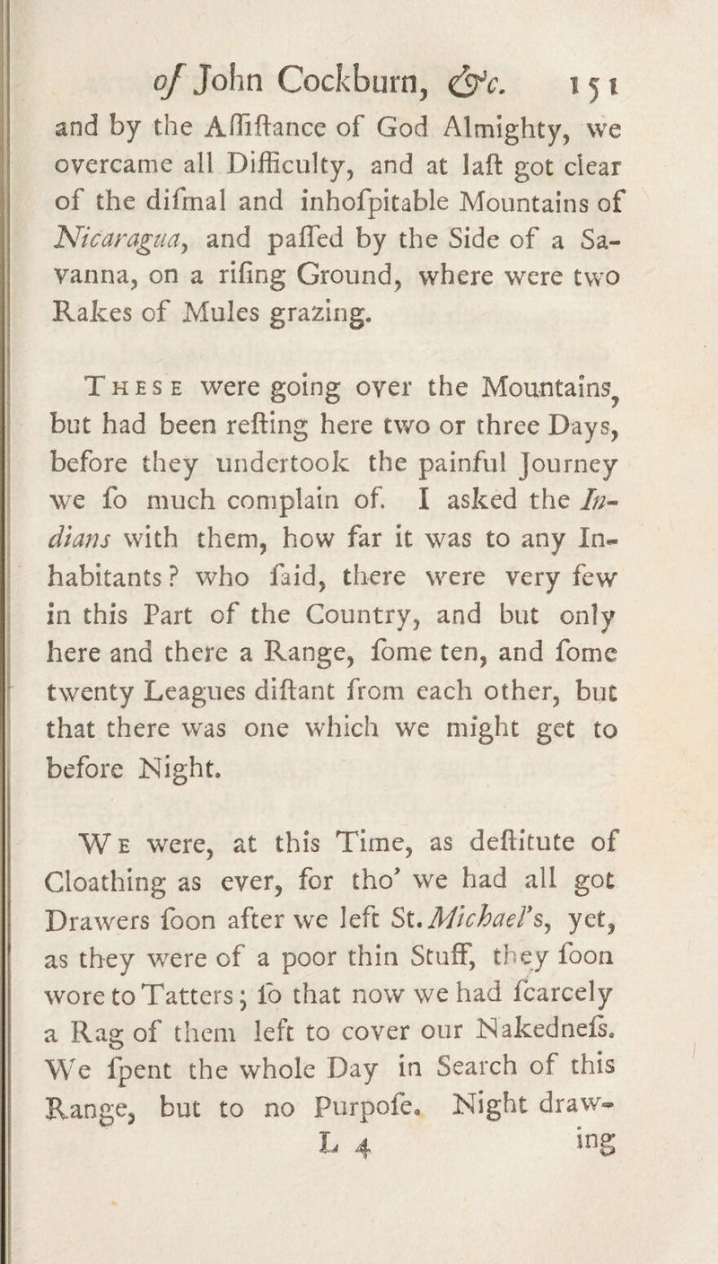 and by the Ahiftance of God Almighty, we overcame all Difficulty, and at laft got clear of the difmal and inhofpitable Mountains of N'icaraguay and paffed by the Side of a Sa¬ vanna, on a rifing Ground, where were two Rakes of Mules grazing. Thes e were going over the Mountains^ but had been refting here two or three Days, before they undertook the painful Journey we fo much complain of. I asked the //;- dians with them, how far it was to any In¬ habitants ? who faid, there were very few in this Part of the Country, and but only here and there a Range, fome ten, and fome twenty Leagues diftant from each other, but that there was one which we might get to before Night. W E were, at this Time, as deftitute of Cloathing as ever, for tho* we had all got Drawers foon after we left Si.Michaers^ yet, as they were of a poor thin Stuff, they foon wore to Tatters; lb that now we had fcarcely a Rag of them left to cover our Nakednels. We fpent the whole Day in Search of this Range, but to no Purpofe, Night draw-