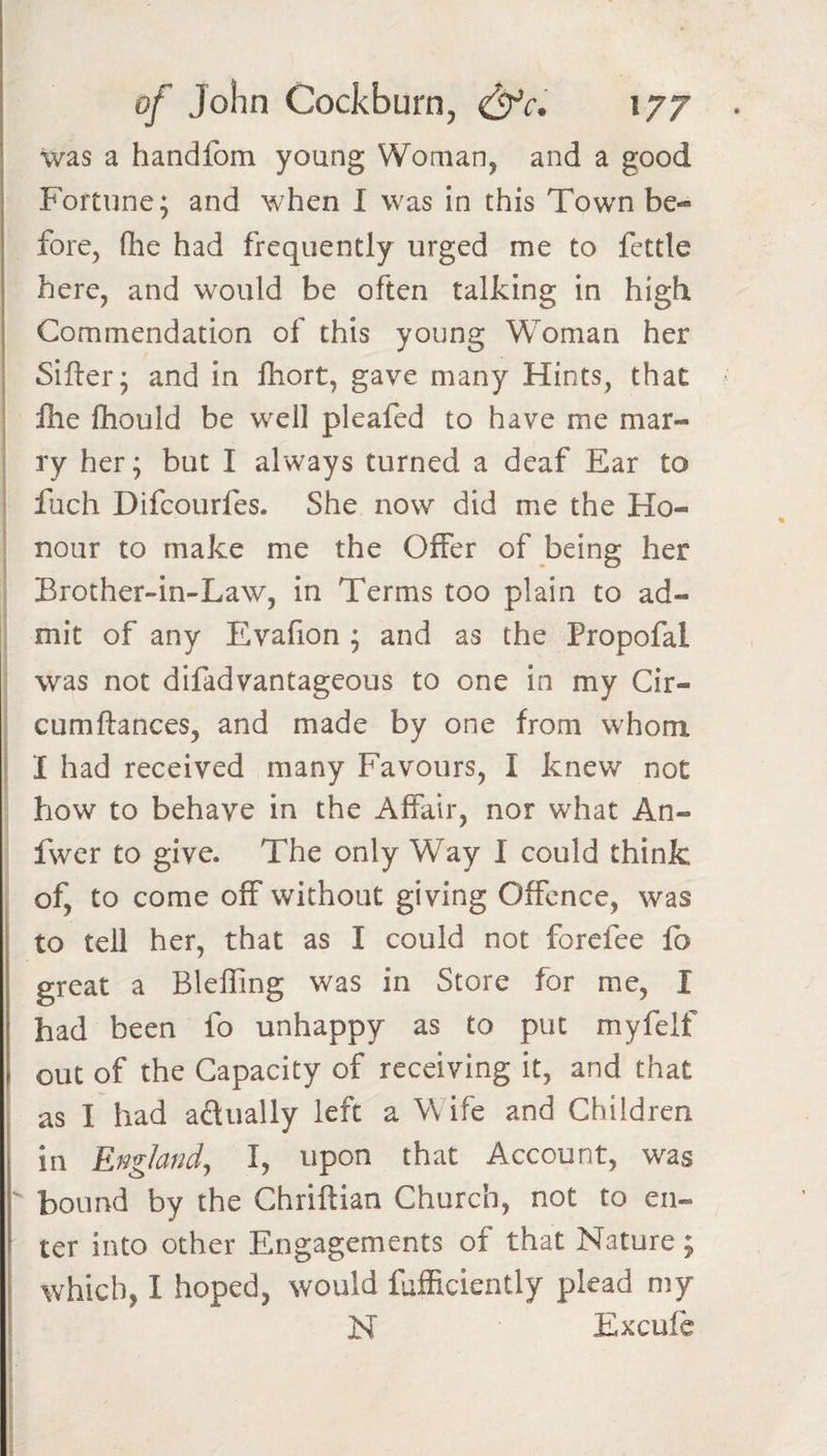 was a handfom young Woman, and a good Fortune; and when 1 was in this Town be¬ fore, (lie had frequently urged me to fettle I here, and would be often talking in high Commendation of this young Woman her Sifter; and in ftiort, gave many Hints, that llie ftiould be wxll pleafed to have me mar¬ ry her; but I always turned a deaf Ear to fuch Difcourfes. She now did me the Ho¬ nour to make me the Offer of being her Brother-in-Law, in Terms too plain to ad¬ mit of any Evafion ; and as the Propofal was not difadvantageous to one in my Cir- cumftances, and made by one from whom I had received many Favours, I knew not how to behave in the Affair, nor what An- fwer to give. The only Way I could think of, to come off without giving Offence, was to tell her, that as I could not forefee fb j great a Blefling was in Store for me, I f had been fo unhappy as to put myfelf \ out of the Capacity of receiving it, and that as I had aclually left a Wife and Children [ in England^ I, upon that Account, was I bound by the Chriftian Church, not to en« ^ ter into other Engagements of that Nature; which, I hoped, would fjfficiently plead my N Excufe