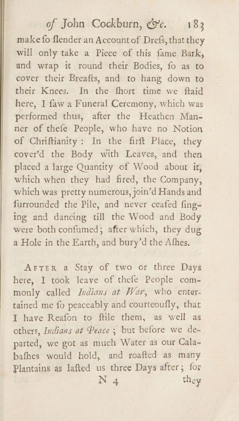 make fo flender an Account of Drefs, that they j will only take a Piece of this fame Bark, and wrap it round their Bodies, fo as to j cover their Breafts, and to hang down to I their Knees. In the Ihort time we ftaid here, I faw a Funeral Ceremony, which was performed thus, after the Heathen Man¬ ner of thefe People, who have no Notion of Chriftianity : In the firffc Place, they cover’d the Body with Leaves, and then placed a large Qiiantity of Wood about it, which when they had fired, the Company, which was pretty numerous, join'd Hands and furrounded the Pile, and never ceafed fing-^ ing and dancing till the Wood and Body were both confumed; after which, they dug a Hole in the Earth, and bury'd the Afhes. After a Stay of two or three Days here, I took leave of thefe People com¬ monly called Indians at War^ who enter¬ tained me fo peaceably and courteoufly, that I have Reafon to ftile them, as well as others, Indians at ^eace \ but before we de¬ parted, we got as much Water as our Gala- baihes would hold, and roafted as many plantains as lafted us three Days after; for