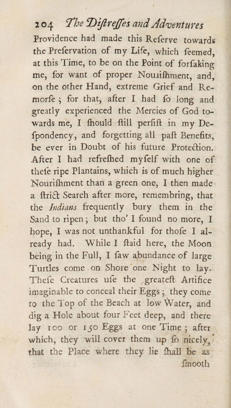 1 2 04 Dijlrejfei and Adventures Providence had made this Referve towards the Prefervation of my Life, which feemed, at this Time, to be on the Point of forfakin^ me, for want of proper Noinifliment, and, on the other Hand, extreme Grief and Re- morfe ; for that, after I had fo long and greatly experienced the Mercies of God to¬ wards me, I Ihould ftill perfift in my De- fpondency, and forgetting all pall Benefits, be ever in Doubt of his future Protection. After I had refrefhed myfelf with one of thele ripe Plantains, which is of much higher Nourilhment than a green one, I then made a ftri£l Search after more, remembring, that the Indians frequently bury them in the Sand to ripen; but tho’ I found no more, I hope, I was not unthankful for thofe I al¬ ready had. While I ftaid here, the Moon being in the Full, I faw abundance of large Turtles come on Shore one Night to lay* Thefe Creatures ufe the .grcateft Artifice imaginable to conceal their Eggs * they come to the Top of the Beach at low Water, and dig a Hole about four Feet deep, and there lay I oo or I jo Eggs at one Time ; after which, they will cover them up fb nicely,/ that the Place where they lie fhall be as fmooth