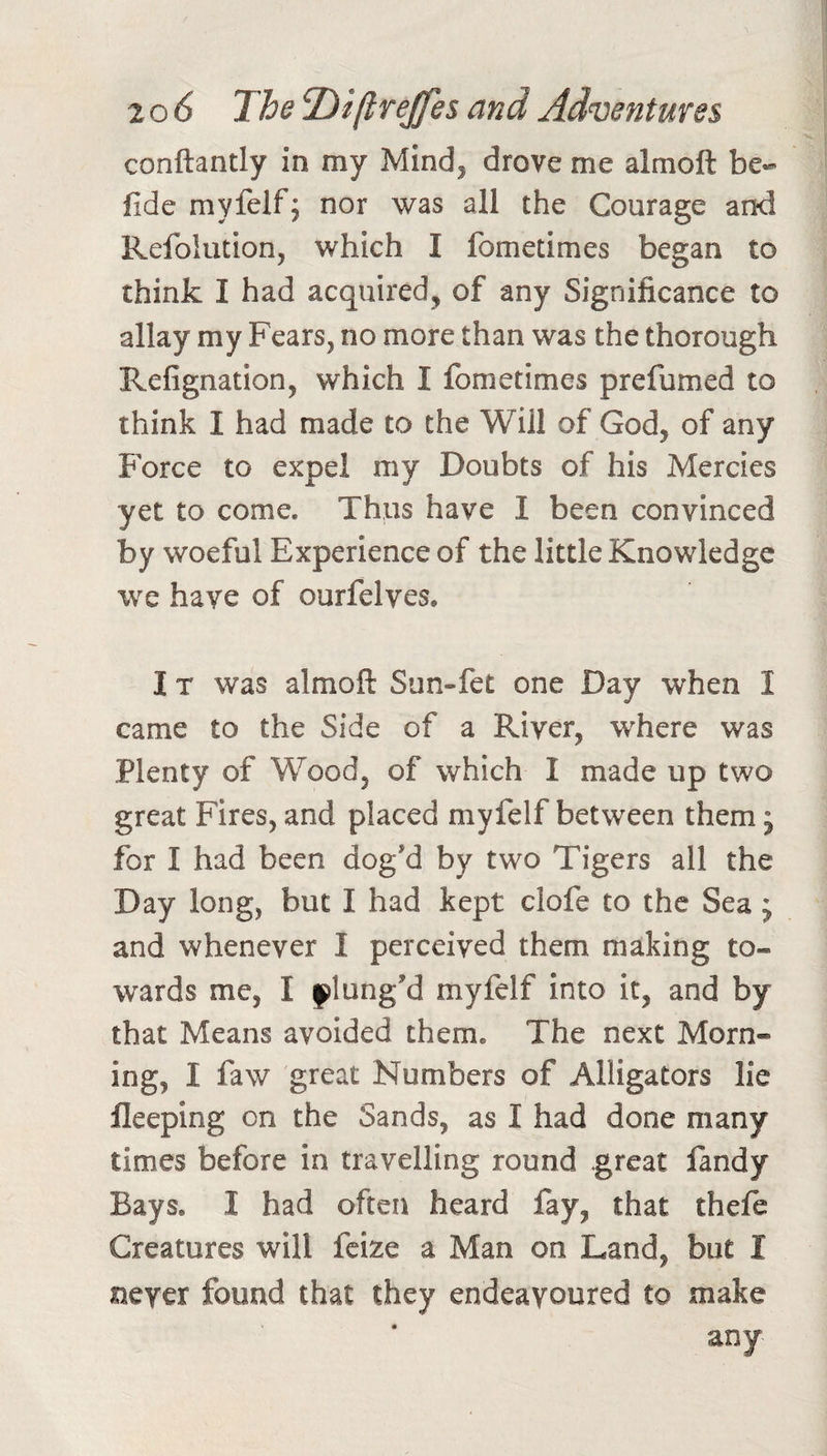 conftantly in my Mind, drove me almoft be- fide myfelf; nor was all the Courage and Refolution, which I fometimes began to think I had acquired, of any Significance to allay my Fears, no more than was the thorough Refignation, which I fometimes prefumed to think I had made to the Will of God, of any Force to expel my Doubts of his Mercies yet to come. Thps have I been convinced by woeful Experience of the little Knowledge we have of ourfelves. I T was almoft Sun-fet one Day when I came to the Side of a River, w^here was Plenty of Wood, of which I made up two great Fires, and placed myfelf between them 5 for I had been dog’d by two Tigers all the Day long, but I had kept clofe to the Sea j and whenever I perceived them making to¬ wards me, I flang'd myfelf into it, and by that Means avoided them. The next Morn¬ ing, I faw great Numbers of Alligators lie lleeping on the Sands, as I had done many times before in travelling round great fandy Bays. I had often heard fay, that theft Creatures will fcize a Man on Land, but I never found that they endeavoured to make any