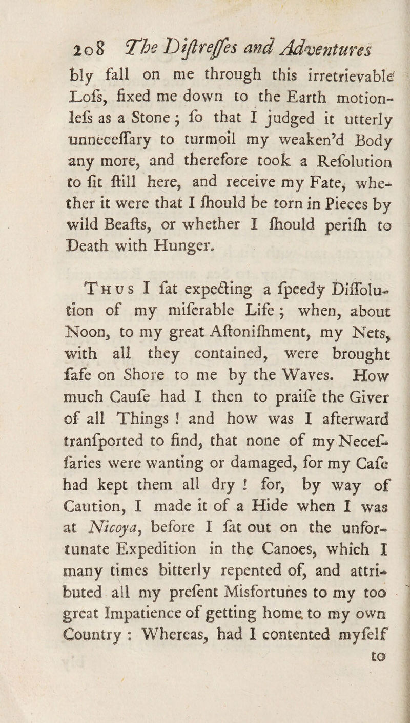 h\y fall on me through this irretrievable Lois, fixed me down to the Earth motion- lefs as a Stone j fo that I judged it utterly unneceffary to turmoil my weaken’d Body any more, and therefore took a Refolution CO fit Hill here, and receive my Fate, whe-^ Cher it were that I Ihould be torn in Pieces by wild Beafts, or whether I Ihould perllh to Death with Hunger. Thus I fat expeding a Ipeedy DilTolu-^ tion of my miferable Life; when, about Noon, to my great Aftonilhment, my Nets, with all they contained, were brought fafe on Shore to me by the Waves. How much Caufe had I then to praife the Giver of all Things ! and how was I afterward tranfported to find, that none of my Necel^ faries were wanting or damaged, for my Cafe had kept them all dry ! for, by way of Caution, I made it of a Hide when I was at Nicoya^ before I fat out on the unfor¬ tunate Expedition in the Canoes, which I many times bitterly repented of, and attri¬ buted all my prefent Misfortunes to my too great Impatience of getting home to my own Country : Whereas, had I contented myfelf to