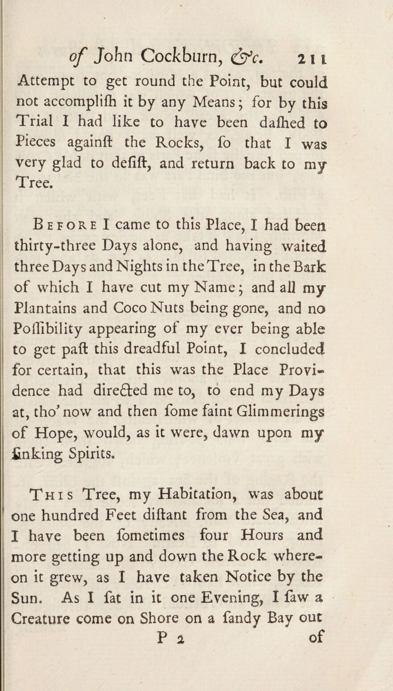 Attempt to get round the Point, but could not accomplifh it by any Means; for by this Trial I had like to have been dalhed to Pieces againft the Rocks, fo that I was very glad to defift, and return back to my Tree. Before I came to this Place, I had been thirty-three Days alone, and having waited three Days and Nights in the Tree, in the Bark of which I have cut my Name; and all my Plantains and Coco Nuts being gone, and no Poflibility appearing of my ever being able to get paft this dreadful Point, I concluded for certain, that this was the Place Provi¬ dence had directed me to, to end my Days at, tho’now and then fome faint Glimmerings of Hope, would, as it were, dawn upon my , finking Spirits. i This Tree, my Habitation, was about ^ one hundred Feet diftant from the Sea, and I have been fometimes four Hours and I more getting up and down the Rock where- i on it grew, as I have taken Notice by the I Sun. As I lat in it one Evening, I law a Creature come on Shore on a fandy Bay out Pa of