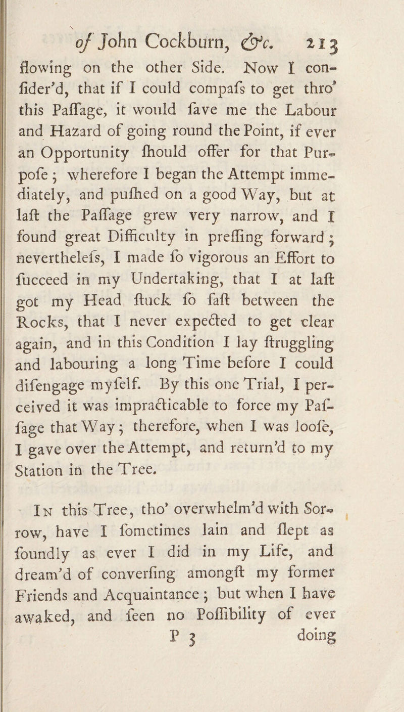 \ '' 0/ John Cockburn, &amp;c. 213 flowing on the other Side. Now I con- fider'd, that if I could compafs to get thro^ this Paflage, it would fave me the Labour and Hazard of going round the Point, if ever an Opportunity fhould offer for that Pur^ pofe ; wherefore I began the Attempt imme¬ diately, and pulhed on a good Way, but at laft the Paffage grew very narrow, and I I found great Difficulty in prefling forward ; neverthelefs, I made fo vigorous an Effort to fucceed in my Undertaking, that I at laft got my Head ftuck fo fall between the ; Rocks, that I never expefted to get dear again, and in this Condition I lay ftruggling and labouring a long Time before I could difengage myfelf. By this one Trial, I per¬ ceived it w'as impradicable to force my Paf¬ fage that Way; therefore, when 1 was loofe, I gave over the Attempt, and return'd to my Station in the Tree, In this Tree, tho* overwhelm'd with Sor-^ row, have: I fomctimes lain and flept as foundly as ever I did in my Life, and dream'd of converfing amongft my former Friends and Acquaintance ; but when I hav^ awaked, and feen no Poflibility of ever