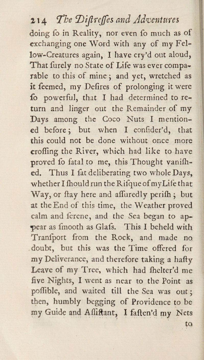 doing fo in Reality, nor even fo much as of exchanging one Word with any of my Fel¬ low-Creatures again, I have cry’d out aloud, That furely no State of Life was ever compa¬ rable to this of mine; and yet, wretched as it feemed, my Defires of prolonging it were fo powerful, that I had determined to re¬ turn and linger out the Remainder of my Days among the Coco Nuts I mention¬ ed before; but Vv^hen I confider'd, that this could not be done without once more crofling the River, which had like to have proved fo fatal to me, this Thought vanifh- ed. Thus I fat deliberating two whole Days, whether I ftiould run the Rifque of myLife that Way, or ftay here and alTuredly perifh j but at the End of this time, the Weather proved calm and lerene, and the Sea began to ap¬ pear as fmooth as Glafs. This I beheld with Tranlport from the Rock, and made no, doubt, but this was the Time offered for my Deliverance, and therefore taking a hafty Leave of my Tree, which had Ihelter’d me five Nights, I went as near to the Point as poffible, and waited till the Sea was out; then, humbly begging of Providence to be my Guide and Afliftant, I faften’d my Nets to