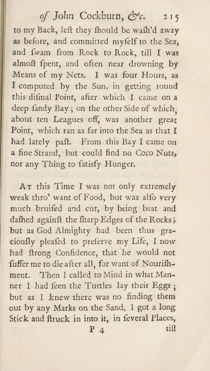 to my Back, left they ftioiild be wafti’d away as before, and committed myfelf to the Sea, and fvvani from Rock to Rock, till I was almoft fpent, and often near drowning by Means of my Nets. I was four Hours, as I computed by the Sun^, in getting round this difmal Point, after which I came on a deep landy Bay; on the other Side of which^ about ten Leagues off, was another great Point, which ran as far into the Sea as that I had lately paft. From this Bay I came on a fine Strand, but could find no Coco Nuts, nor any Thing to fatisfy Hunger. At this Time I was not only extremely weak thro’ want of Food, but was alfo very much bruifed and cut, by being beat and daflied againft the fharp Edges of the Rocks 5 but as God Almighty had been thus gra- cioufly pleafed to preferve my Life, I now had ftrong Confidence, that he would not fuffer me to die after all, for want of Nourilh- ment. Then I called to Mind in what Man¬ ner I had feen the Turtles lay their Eggs j but as I knew there was no finding them out by any Marks on the Sand, I got a long Stick and ftruck in into it, in feveral Places, P 4 till