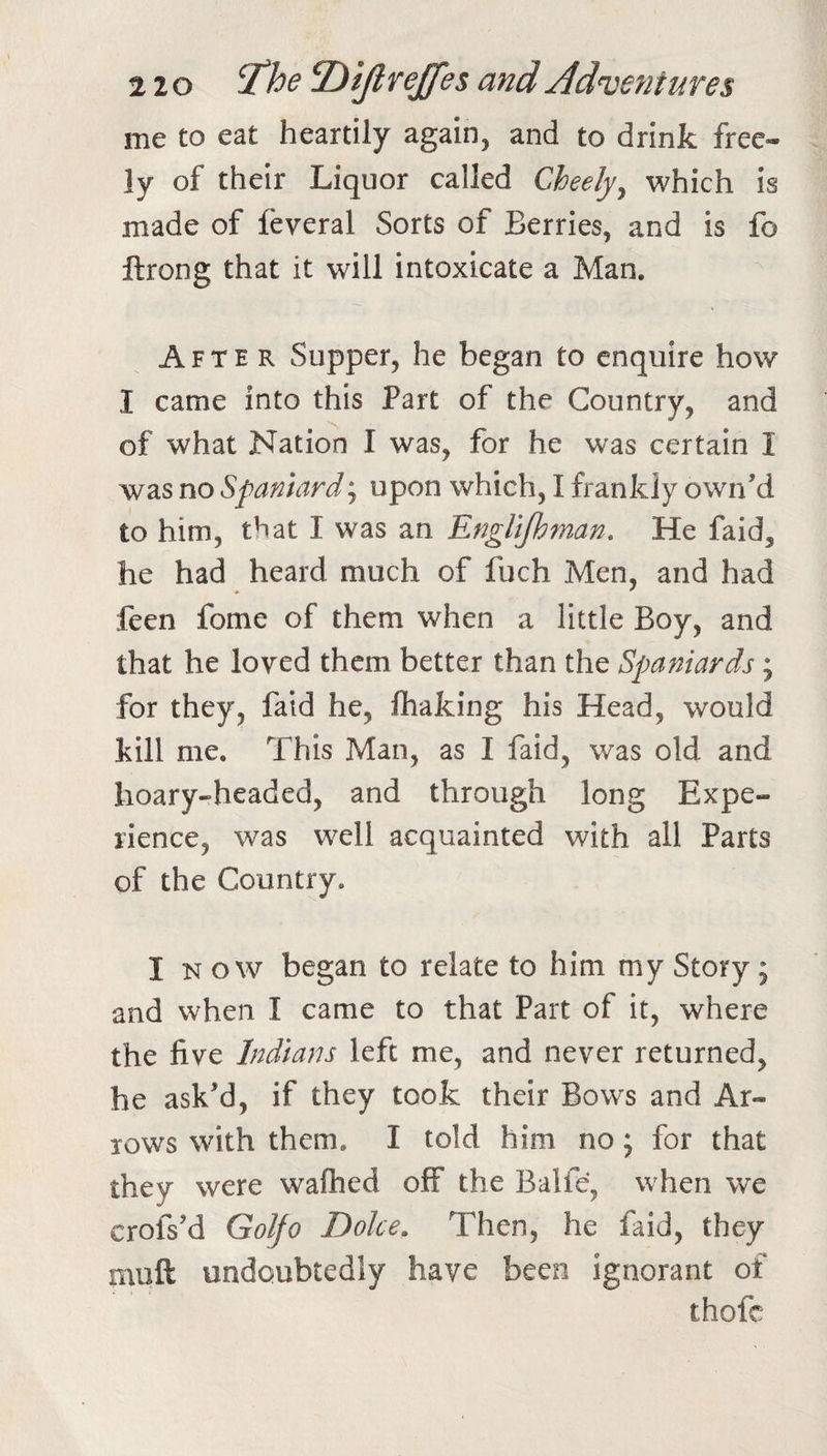 me to eat heartily again, and to drink free¬ ly of their Liquor called Cheely^ which is made of feveral Sorts of Berries, and is fo ftrong that it will intoxicate a Man. After Supper, he began to enquire how I came into this Part of the Country, and of what Nation I was, for he was certain I was no Spaniard; upon which, I frankly own’d to him, that I was an EngUjhman. He faid, he had heard much of fuch Men, and had feen fome of them when a little Boy, and that he loved them better than the Spaniards ; for they, faid he, fiiaking his Head, would kill me. This Man, as I faid, was old and hoary-headed, and through long Expe¬ rience, was well acquainted with all Parts of the Country. I K o w began to relate to him my Story; and when I came to that Part of it, where the five Indians left me, and never returned, he ask’d, if they took their Bows and Ar¬ rows with them. I told him no j for that they were walked off the Balfe, when we crofs’d Golfo Dolce. Then, he faid, they muft undoubtedly have been ignorant of thofc