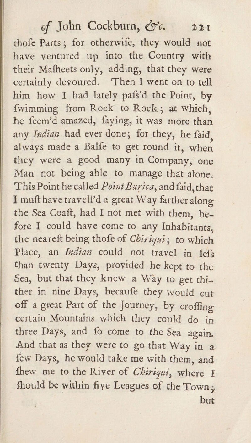 thofc Parts; for othervvife, they would not have ventured up into the Country with their Malheets only, adding, that they were certainly devoured. Then I went on to tell him how I had lately pafsM the Point, by fwimming from Rock to Rock; at which, he feem'd amazed, faying, it was more than any Indian had ever done; for they, he faid, always made a Balfe to get round it, when they were a good many in Company, one Man not being able to manage that alone. This Point he called PointBurlca^ and faid, that I muft have traveled a great W ay farther along the Sea Coaft, had I not met with them, be¬ fore I could have come to any Inhabitants, the neareft being thofe of Chiriqui; to which Place, an Indian could not travel in lefs than twenty Days, provided he kept to the Sea, but that they knew a Way to get thi¬ ther in nine Days, becaufe they would cut off a great Part of the Journey, by croffing certain Mountains which they could do in three Days, and fo come to the Sea again. And that as they were to go that Way in a few Days, he would take me with them, and fhew me to the River of Chiriqui^ where I ftiould be within five Leagues of the Town but