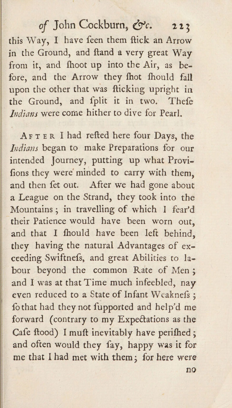 of John Cockburn^ 215 this Way, I have feen them flick an Arrow in the Ground, and fland a very great Way from it, and flioot up into the Air, as be¬ fore, and the Arrow they Ihot fhould fall upon the other that was flicking upright in the Ground, and fplit it in two. Thefe Indians were come hither to dive for Pearl. After I had refled here four Days, the Indians began to make Preparations for our intended Journey, putting up what Provi- fions they were minded to carry with them, and then fet out. After we had gone about a League on the Strand, they took into the Mountains; in travelling of which I fear'd their Patience would have been worn out, and that I Ihould have been left behind, they having the natural Advantages of ex¬ ceeding Swiftnefs, and great Abilities to la¬ bour beyond the common Rate of Men ; and I was at that Time much infeebled, nay even reduced to a State of Infant Wcaknels ; fothat had they not fupported and help'd me forward (contrary to my Expeftations as the Cafe flood) I mufl inevitably have perifhed ; and often would they fay, happy was it for me that 1 had met with them j for here were no