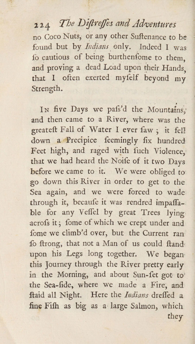 2^4 and Adnjentures no Coco Nuts, or any other Suftenance to be found but by Indians onXj. Indeed I was fo cautious of being burthenfome to them, and proving a dead Load upon their Hands that I often exerted myfelf beyond my Strength, In five Days we palsM the Mountains; and then came to a River, where was the greateft Fall of Water I ever faw ; it fell down a Precipice feemingly fix hundred Feet high, and raged with fuch Violence; that we had heard the Noife of it two Days before we came to it. We were obliged to go down this River in order to get to the Sea again, and we were forced to wade through it, becaufe it was rendred impaffa- ble for any Veflel by great Trees lying acrofs it; fome of which we crept under and fome we climbM over, but the Current ran fo ftrong, that not a Man of us could ftand upon his Legs long together. We began this Journey through the River pretty early in the Morning, and about Sun-fet got to' the Sea-fide, where we made a Fire, and ftaid all Night. Here the Indians dreffed a fine Filh as big as a large Salmon, which they