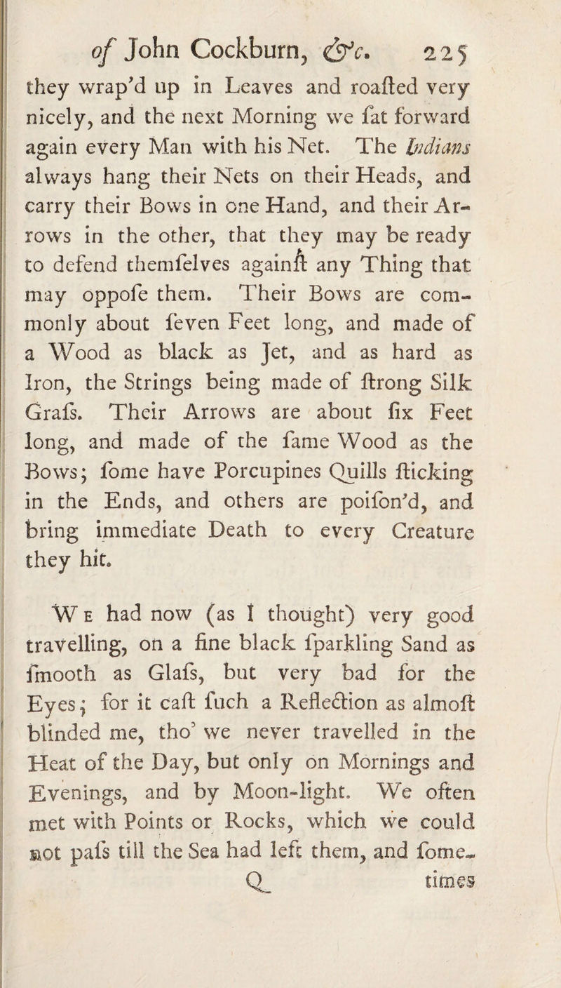 they wrap'd up in Leaves and roafted very nicely, and the next Morning we fat forward again every Man with his Net. The bidians always hang their Nets on their Heads, and carry their Bows in one Hand, and their Ar¬ rows in the other, that they may be ready to defend themfelves againft any Thing that may oppofe them. Their Bows are com¬ monly about feven Feet long, and made of a Wood as black as Jet, and as hard as Iron, the Strings being made of ftrong Silk Grafs. Their Arrows are about fix Feet long, and made of the fame Wood as the Bows; fome have Porcupines Quills flicking in the Ends, and others are poifbn^d, and bring immediate Death to every Creature they hit. W E had now (as I thought) very good travelling, on a fine black fparkling Sand as fmooth as Glafs, but very bad for the Eyes; for it call fuch a Refledion as almoft ^ blinded me, tho’ we never travelled in the Heat of the Day, but only on Mornings and Evenings, and by Moon-light. We often met with Points or Rocks, which we could pafs till the Sea had left them, and fome-. times