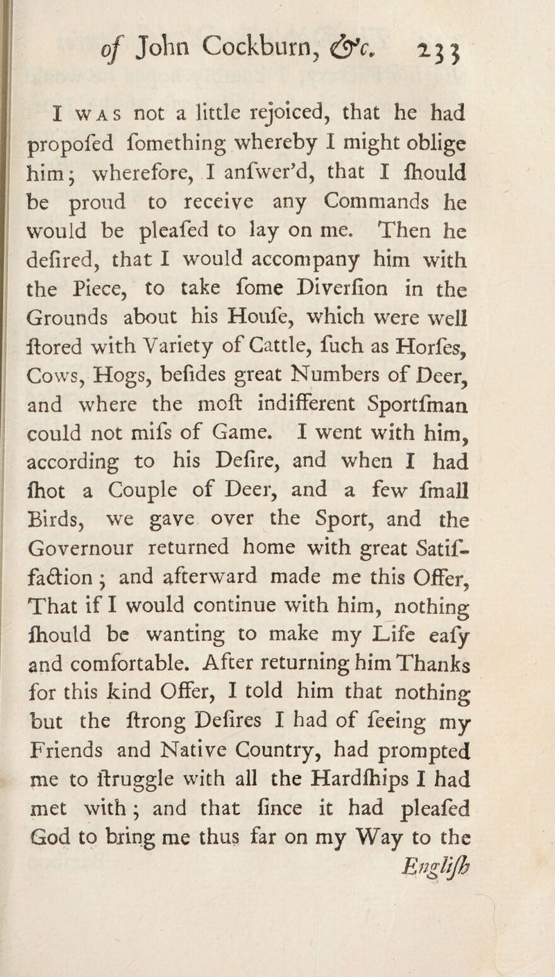 I WAS not a little rejoiced, that he had propofed fomething whereby I might oblige him; wherefore, I anfwer’d, that I Ihould be proud to receive any Commands he would be pleafed to lay on me. Then he defired, that I would accompany him with the Piece, to take fome Diverfion in the Grounds about his Houfe, which were well ftored with Variety of Cattle, fuch as Horfes, Cows, Hogs, befides great Numbers of Deer, and where the moft indifferent Sportfman could not mifs of Game. I went with him, according to his Defire, and when I had fhot a Couple of Deer, and a few fmall Birds, we gave over the Sport, and the Governour returned home with great Satif- faftion; and afterward made me this Offer, That if I would continue with him, nothing Ihould be wanting to make my Life eafy and comfortable. After returning him Thanks for this kind Offer, I told him that nothing but the ftrong Delires I had of feeing my Friends and Native Country, had prompted me to ftruggle with all the Hardfhips I had met with; and that fince it had pleafed God to bring me thus far on my Way to the Englijh