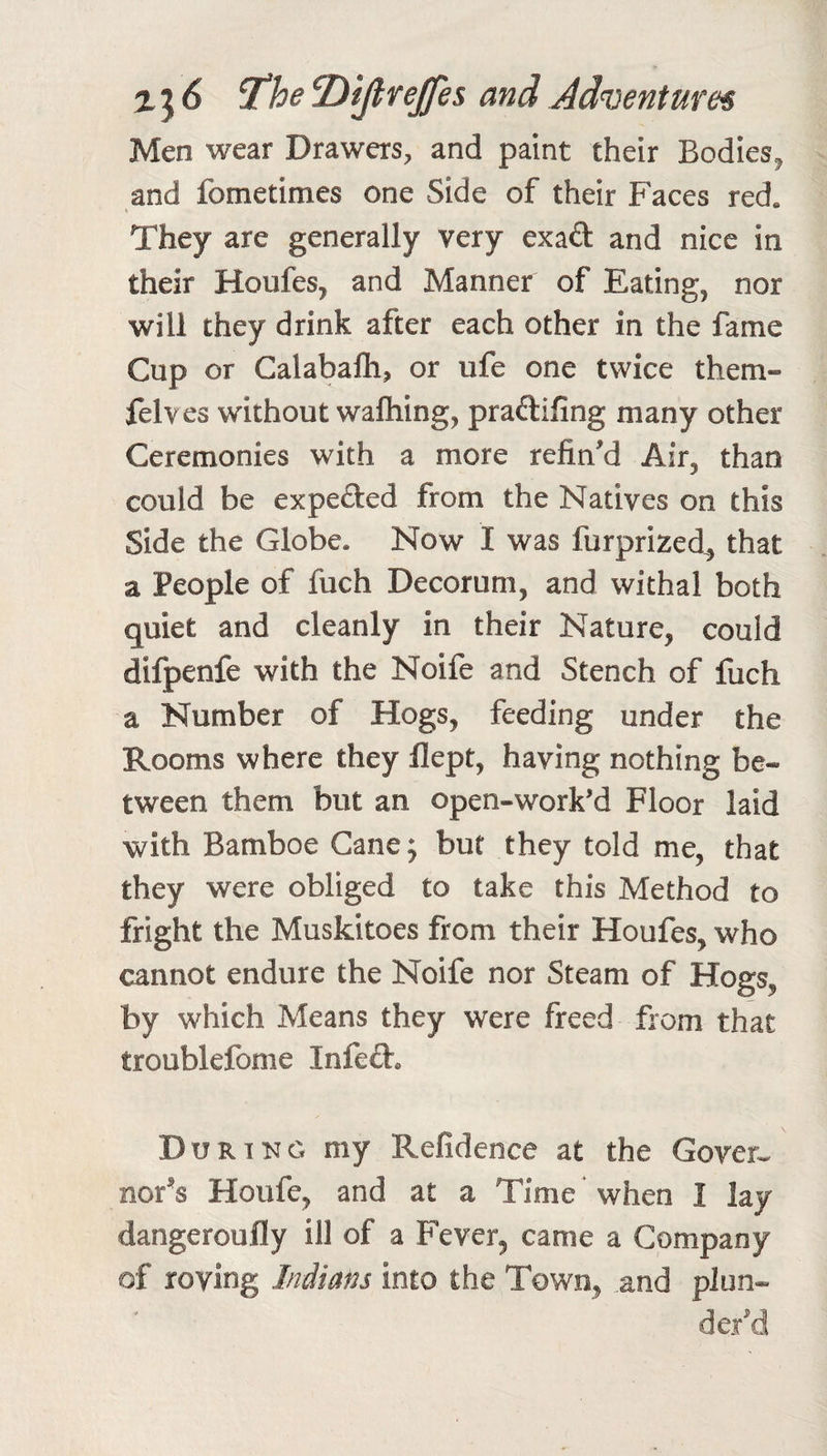 Men wear Drawers, and paint their Bodies^ and fometimes one Side of their Faces red. They are generally very exad and nice in their Houfes, and Manner of Eating, nor will they drink after each other in the fame Cup or Calabaflh, or ufe one twice them- felves without waftiing, pradifing many other Ceremonies with a more refin'd Air, than could be expeded from the Natives on this Side the Globe. Now I was furprized^, that a People of fuch Decorum, and withal both quiet and cleanly in their Nature, could difpenfe with the Noife and Stench of fuch a Number of Hogs, feeding under the Rooms where they flept, having nothing be¬ tween them but an open-work’d Floor laid with Bamboe Cane; but they told me, that they were obliged to take this Method to fright the Muskitoes from their Houfes, who cannot endure the Noife nor Steam of Hogs, by which Means they were freed from that troublefome Infed. Dur TNG my Refidence at the Gover¬ nor’s Houfe, and at a Time when I lay dangeroully ill of a Fever, came a Company of roving Indians into the Town, .and plun¬ der’d