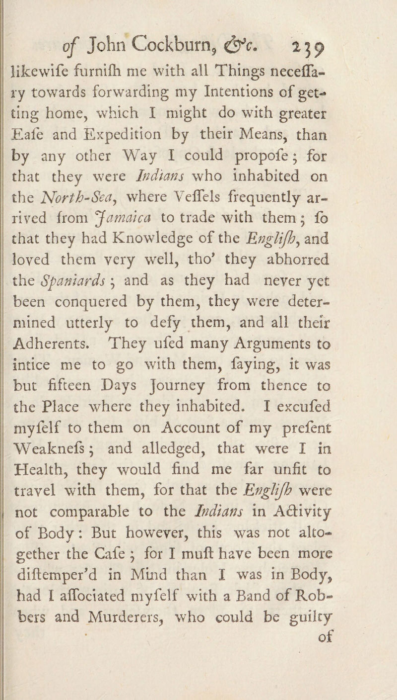 'i I I of John Cockburn, &amp;c. i ^ p ; llkewife furnifh me with all Things neceffa- I ry towards forwarding my Intentions of get- ■ ting home, which I might do with greater : Eafe and Expedition by their Means, than i by any other Way I could propofe; for that they were Indians who inhabited on the Horth-^Sea^ where Veflels frequently ar¬ rived from Jamaica to trade with them; fo that they had Knowledge of the Englifhj and : loved them very well, tho’ they abhorred the Spaniards ; and as they had never yet ; been conquered by them, they were deter¬ mined utterly to defy them, and all their Adherents. They ufed many Arguments to intice me to go with them, faying, it was but fifteen Days Journey from thence to the Place where they inhabited. I excufed myfelf to them on Account of my prefent Weaknefs; and alledged, that were I in Health, they would find me far unfit to &lt; travel with them, for that the Englijh were j not comparable to the Indians in Aftivity of Body: But however, this was not alto- 4 gether the Cafe ; for I mull have been more i diftemperM in Mind than I was in Body, 5 had I alTociated myfelf with a Band of Rob- j bers and Murderers, who could be guilty ^ * of I J