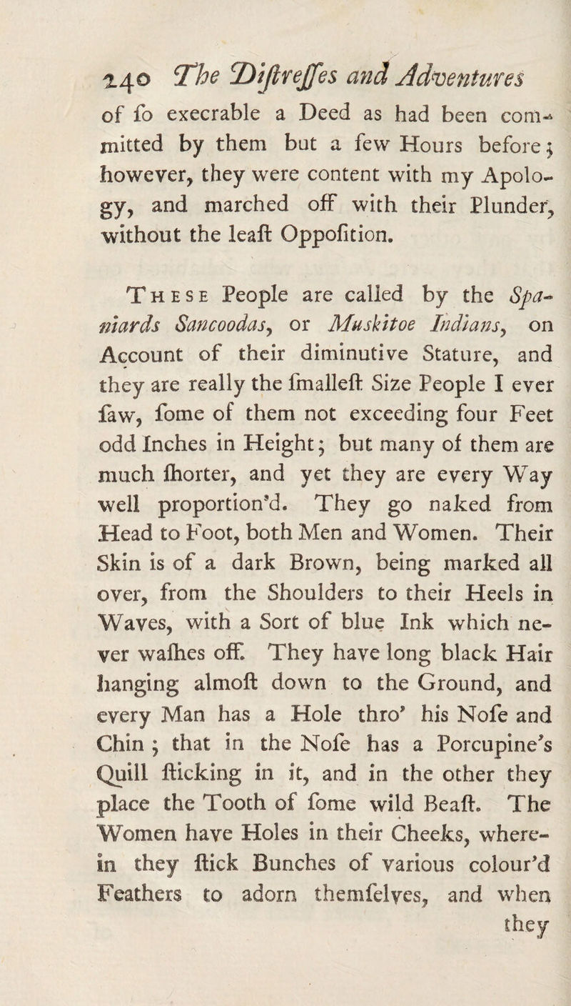 of fb execrable a Deed as had been com-^ mitted by them but a few Hours before j however, they were content with my Apolo¬ gy, and marched off with their Plundei^ without the leaft Oppofition. These People are called by the Spa^ niards Sancoodasy or Muskitoe Indians^ on Account of their diminutive Stature, and they are really the fmallefl: Size People I ever faw, fome of them not exceeding four Feet odd Inches in Height; but many of them are much Ihorter, and yet they are every Way well proportion’d. They go naked from Head to Foot, both Men and Women. Their Skin is of a dark Brown, being marked all over, from the Shoulders to their Heels in Waves, with a Sort of blue Ink which ne¬ ver wafties off. They have long black Hair hanging almoft down to the Ground, and every Man has a Hole thro’ his Nofe and Chin ; that in the Nofe has a Porcupine^s Quill flicking in it, and in the other they place the Tooth of fome wild Beaft. The Women have Holes in their Cheeks, where¬ in they flick Bunches of various colour’d Feathers to adorn themfelves, and when they