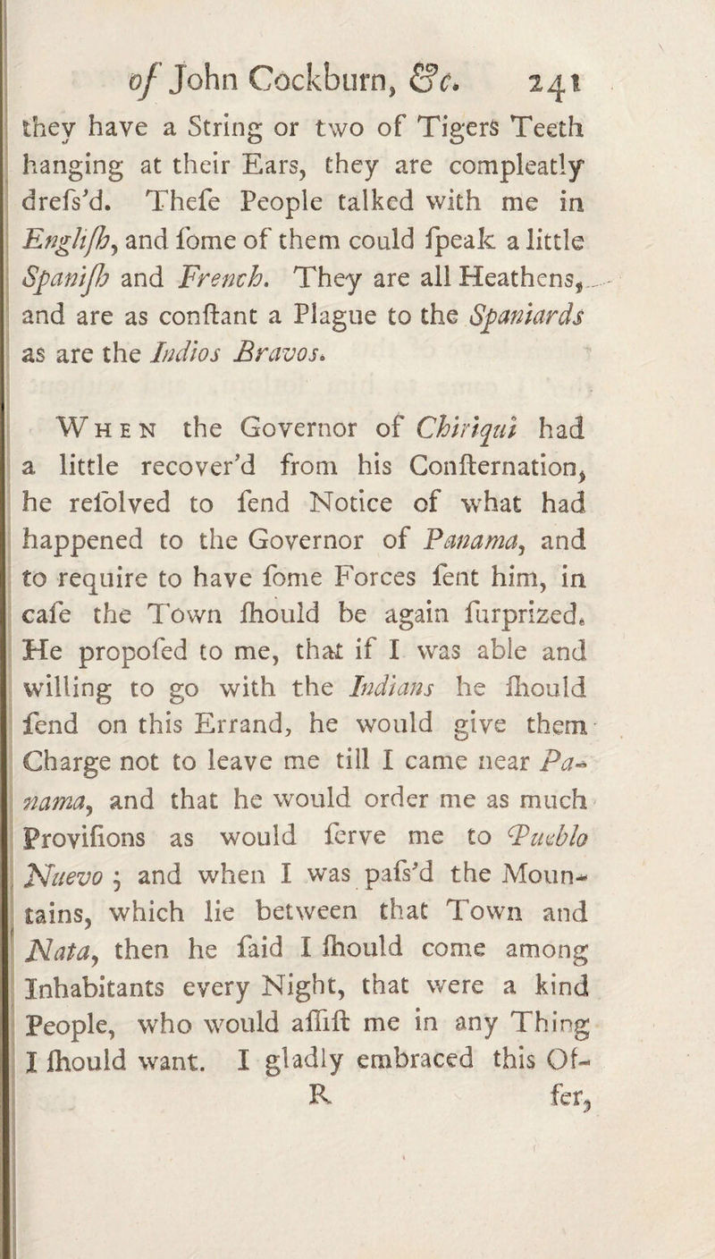 they have a String or two of Tigers Teeth hanging at their Ears, they are compleatly drefs'd. Thefe People talked with me in EngUJhj and fome of them could ipeak a little SpaniJJj and French. They are all Heathens, .. and are as conftant a Plague to the Spaniards as are the Indies Bravos. When the Governor of Chiriqui had a little recover’d from his Confternation, he relblved to fend Notice of what had happened to the Governor of Panama, and to require to have fome Forces fent him, in cafe the Town ftiould be again furprized. He propofed to me, that if I was able and wdlling to go with the Indians he fliould fend on this Errand, he would give them Charge not to leave me till I came near Pa^ nama, and that he would order me as much - Provifions as would ferve me to Pmblo , Haevoand when I was pafsM the Moun¬ tains, which lie between that Town and Mata, then he faid I fhould come among Inhabitants every Night, that were a kind People, who would alTift me in any Thing I fhould want. I gladly embraced this Of- R fer^ f