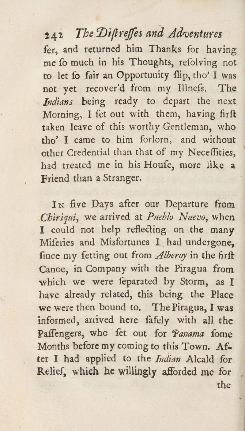 The T)i(lreffe$ and Jd^entures fcTy and returned him Thanks for having mt fo much in his Thoughts, refolving not to let lb fair an Opportunity flip, tho' I was not yet recover'd from my Illnefs. The Indians being ready to depart the next Morning, I fet out with them, having firft taken leave of this worthy Gentleman, who tho' I came to him forlorn, and without other Credential than that of my Neceffitics, had treated me in his Houfe, more like a Friend than a Stranger. In five Days after our Departure from Chiriquiy we arrived at Pueblo NuevOj when I could not help reflecting on the many Mlfcries and Misfortunes I had undergone, fince my fetting out from Alberoym. the firft Canoe, in Company with the Piragua from which we were feparated by Storm, as I have already related, this being the Place we were then bound to. The Piragua, I was informed, arrived here fafely with all the PaflTengers, who fet out for Manama fome Months before my coming to this Town. Af¬ ter I had applied to Indian Alcald for Relief, which he willingly afforded me for the