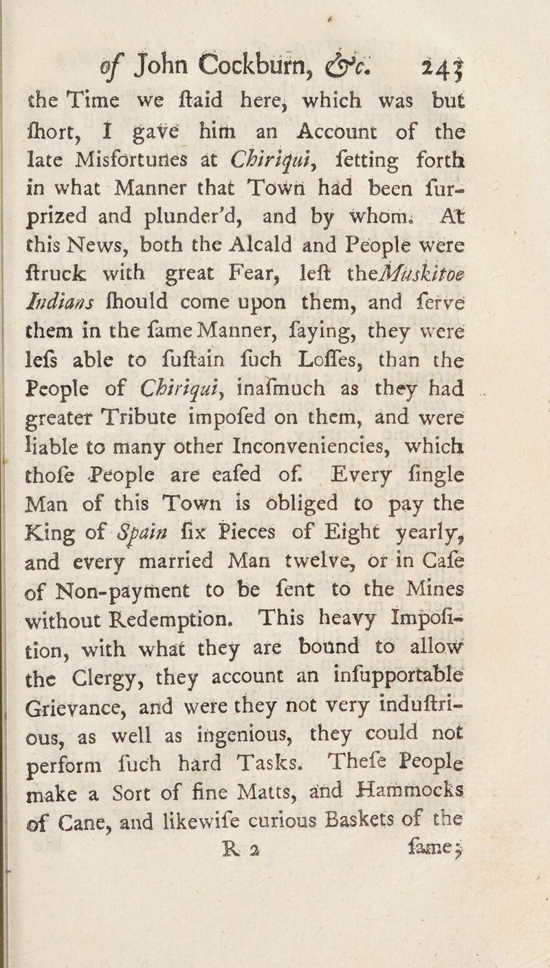 ^ r of John Cockbiirn, ^c. 241 the Time we ftaid here, which was but fliort, I gave hini an Account of the late Misfortunes at Chiri^uij fetting forth in what Manner that Town h^d been fur- prized and plunder'd, and by whbm^ At this News, both the Alcald and People were ftrucfc with great Fear, left l\iQMUskito&amp; Indians fhould come upon them, and ferVe them in the fame Manner, faying, they were left able to fuftain fuch Loffes, than the People of Chiriquiy inafmuch as they had greater Tribute impofed on them, and were liable to many other Inconveniencies, which thofe -People are eafed of. Every fingle Man of this Town is obliged to pay the King of Spain fix Pieces of Eight yearly, and every married Man twelve, of in Cafe of Non-paythent to be fent to the Mines without Redemption. This heavy Impofi-^ tion, with what they are bound to allow the Clergy, they account an infupportable , Grievance, and were they not very induftri- ous, as well as ingenious, they could not perform fuch hard Tasks. Thefe People make a Sort of fine Matts, and Hammocks of Cane, and likewife curious Baskets of the R % famej