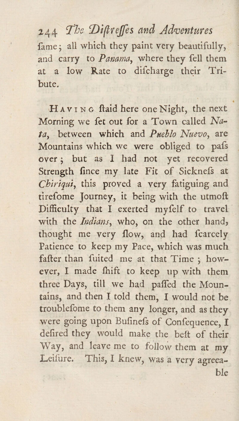 fame; all which they paint very beautifully, and carry to Panama^ where they fell them at a low Rate to difcharge their Tri¬ bute. Ha VI N G ftaid here one Night, the next Morning we fet out for a Town called Na-- tdy between which and Puehlo NuevOy are Mountains which we were obliged to pafs over; but as I had not yet recovered Strength fince my late Fit of Sicknefs at Chiriquiy this proved a very fatiguing and tirefome Journey, it being with the utmoft Difficulty that I exerted myfelf to travel with the Indiansy who, on the other hand? thought me very flow, and had fcarcely Patience to keep my Pace, which was much fafter than fuited me at that Time j how¬ ever, I made fhift to keep up with them three Days, till we had pafled the Moun¬ tains, and then I told them, I would not be troublefome to them any longer, and as they were going upon Bufinefs of Confequence, I delired they would make the belt of their Way, and leave me to follow them at my Leifure. This, I knew, was a very agreea¬ ble