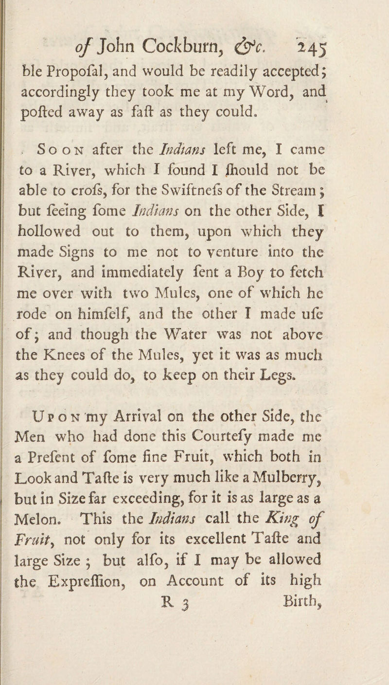 1 of ]o\\n Cockburn, &amp;c, 245 ble Propofal, and would be readily accepted; accordingly they took me at my Word, and polled away as fall as they could. Soon after iIiq Indians left me, I came to a River, which I found I ihould not be able to croft, for the Swiftneft of the Stream; but feeing fome Indians on the other Side, I hollowed out to them, upon which they ' made Signs to me not to venture into the River, and immediately fent a Boy to fetch me over with two Mules, one of which he rode on himfelf, and the other I made ufe of j and though the Water was not above the Knees of the Mules, yet it was as much as they could do, to keep on their Legs, Upon my Arrival on the other Side, the Men who had done this Courtefy made me a Prefent of fome fine Fruit, which both in ^ Look and Tafle is very much like a Mulberry, ^ but in Size far exceeding, for it is as large as a Melon. This the Indians call the King of Fruity not only for its excellent Tafte and large Size ; but alfo, if I may be allowed the Exprellion, on Account of its high R 3 Birth,