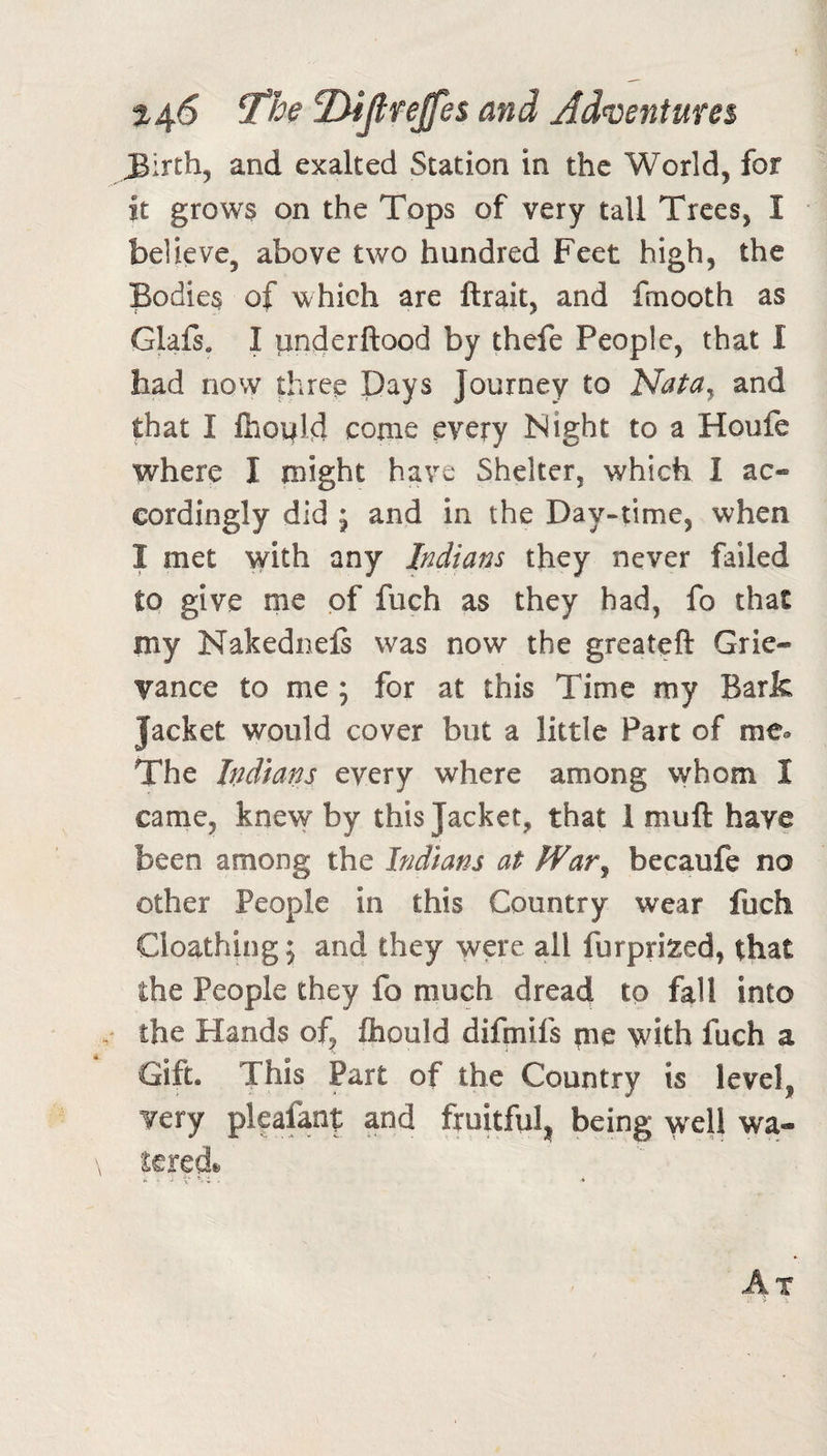 t4^ ^he T^ijlre^es and Ad&lt;venture$ and exalted Station in the World, for it grows on the Tops of very tall Trees, I believe, above two hundred Feet high, the Bodies of which are ftrait, and frnooth as Glafs, I ^nderftood by thefe People, that I had now Aree Days Journey to Nata^ and that I Ihopld come every Night to a Houfe where I might have Shelter, which I ac« cordingly did ; and in the Day-time, when I met ^yith any Indians they never failed to give me of fuch as they had, fo that my Nakednels was now the greateft Grie¬ vance to me; for at this Time my Bark Jacket would cover but a little Part of me® The Indians every where among whom I came, knew by this Jacket, that 1 muft have been among the Indians at War^ becaufe no other People in this Country wear fuch Cloathing; and they were all furprized, that the People they fo much dread to fall into the Hands of, fhould difpiifs me with fuch a Gift. This Part of the Country is level, very plcafanf and fruitful^ being well wa-
