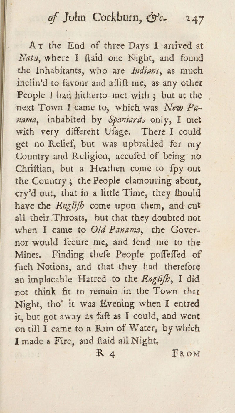 At the End of three Days I arrived at Nata^ where I flaid one Night, and found the Inhabitants, who are Indians^ as much inclin'd to favour and aflift me, as any other People I had hitherto met with ; but at the next Town I came to, which was New Pa-^ nama^ inhabited by Spaniards only, I met with very different Ufage. There I could get no Relief, but was upbraided for my* Country and Religion, accufed of being no Chriftian, but a Heathen come to fpy out the Country ; the People clamouring about, cry’d out, that in a little Time, they fliould have the EngliJIs come upon them, and cut all their Throats, but that they doubted not when I came to Old Panama^ the Gover¬ nor would fecure me, and fend me to the Mines. Finding thefe People poflefled of fuch Notions, and that they had therefore an implacable Hatred to the EngUjh^ I did not think fit to remain in the Town that Night, tho’ it was Evening when I entred it, but got away as fall as I could, and went on till I came to a Run of Water^ by which I made a Fire, and ftaid all Night, R 4 From