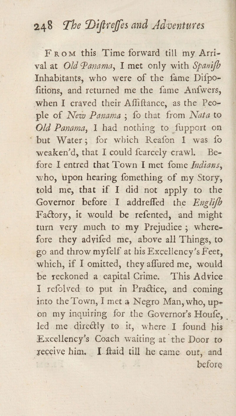 From this Time forward till my Arri¬ val at Old Manama^ I met only with Spanijh Inhabitants, who were of the fame Difpo- fitions, and returned me the fame Anfwers, when I craved their Alliftance, as the Peo¬ ple of ISlew Panama ; fo that from Nat a to Old Panama^ 1 had nothing to fupport on but Water; for which Reafon I was fo weaken'd, that I could fcarcely crawl. Be¬ fore I entred that Town I met fome Indians^ who, upon hearing fomething of my Story, told me, that if I did not apply to the Governor before I addrefled the EngUjh Faftory, it would be refented, and might turn very much to my Prejudice ; where¬ fore they advifed me, above all Things, to go and throw myfelf at his Excellency's Feet, which, if I omitted, they afllired me, would be reckoned a capital Crime. This Advice I refolved to put in Pradice, and coming into the Town, I met a Negro Man, who, up-^ on my inquiring for the Governor's Houfc, led me diredly to it, where I found his Excellency's Coach waiting at the Door to Kceive him. I.Raid till he came out, and before I