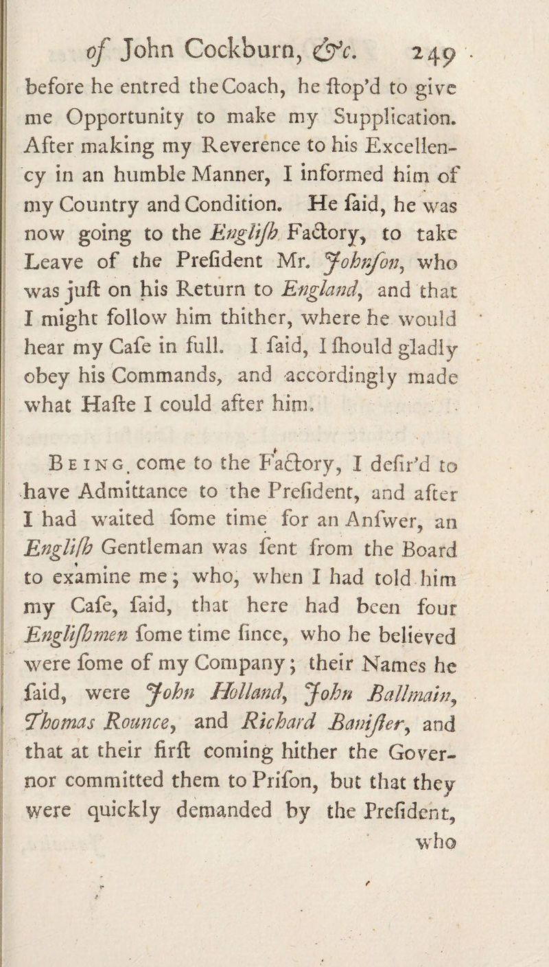 before he entred the Coach, he ftop’d to give me Opportunity to make my Supplication. After making my Reverence to his Excellen¬ cy in an humble Manner, I informed him of my Country and Condition. He faid, he was now going to the EngUjh, Fadory, to take Leave of the Prefident Mr. Johnfo77^ who _ • _ was juft on his Return to and that i I might follow him thither, where he would hear my Cafe in full. I faid, Ifliould gladly obey his Commands, and accordingly made what Hafte I could after him. Being, come to the Padfory, I defir'd to have Admittance to the Prefident, and after I had waited fome time for an Anfvver, an EngUfh Gentleman was fent from the Board to examine me; who, when I had told him my Cafe, faid, that here had been four Engltfhmen fome time fince, who he believed were fome of my Company; their Names he faid, were John Holland^ John B all main ^ ' T'hojnas Rounce^ and Richard Bamjier^ and that at their firft coming hither the Gover¬ nor committed them to Prifon, but that they were quickly demanded by the Prefident, w'ho