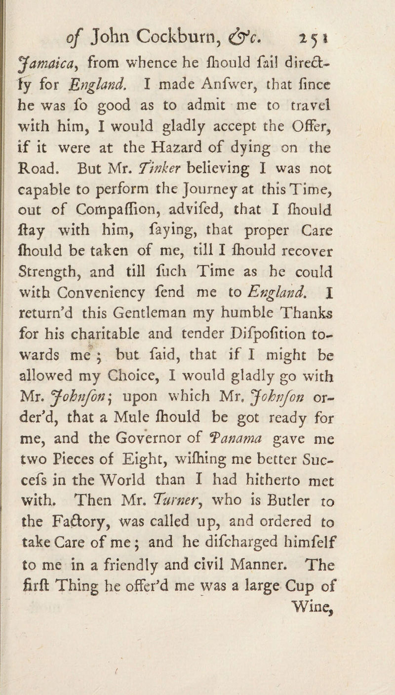 Jamaica^ from whence he lliould fall direfli- ty for England, I made Anfwer, that fincc he was fo good as to admit me to travel with him, I would gladly accept the Offer, if it were at the Hazard of dying on the Road. But Mr. Thinker believing I was not capable to perform the Journey at this Time, out of Cornpaffion, advifed, that I fhould I Hay with him, faying, that proper Care fliould be taken of me, till I Ihould recover Strength, and till fuch Time as he could with Conveniency fend me to England, I return'd this Gentleman my humble Thanks for his charitable and tender Difpofition to- w^ards me^; but faid, that if I might be allowed my Choice, I would gladly go with Mr. Johnfon\ upon w hich Mr. Jchn/on or¬ der'd, that a Mule fhould be got ready for I me, and the Governor of fanama gave me two Pieces of Eight, wifhing me better Suc- , cefs in the World than I had hitherto met with. Then Mr. Turner^ w^ho is Butler to the Faftory, was called up, and ordered to take Care of me; and he difcharged himfelf to me in a friendly and civil Manner. The firft Thing he offer'd me w^as a large Cup of Wine, /