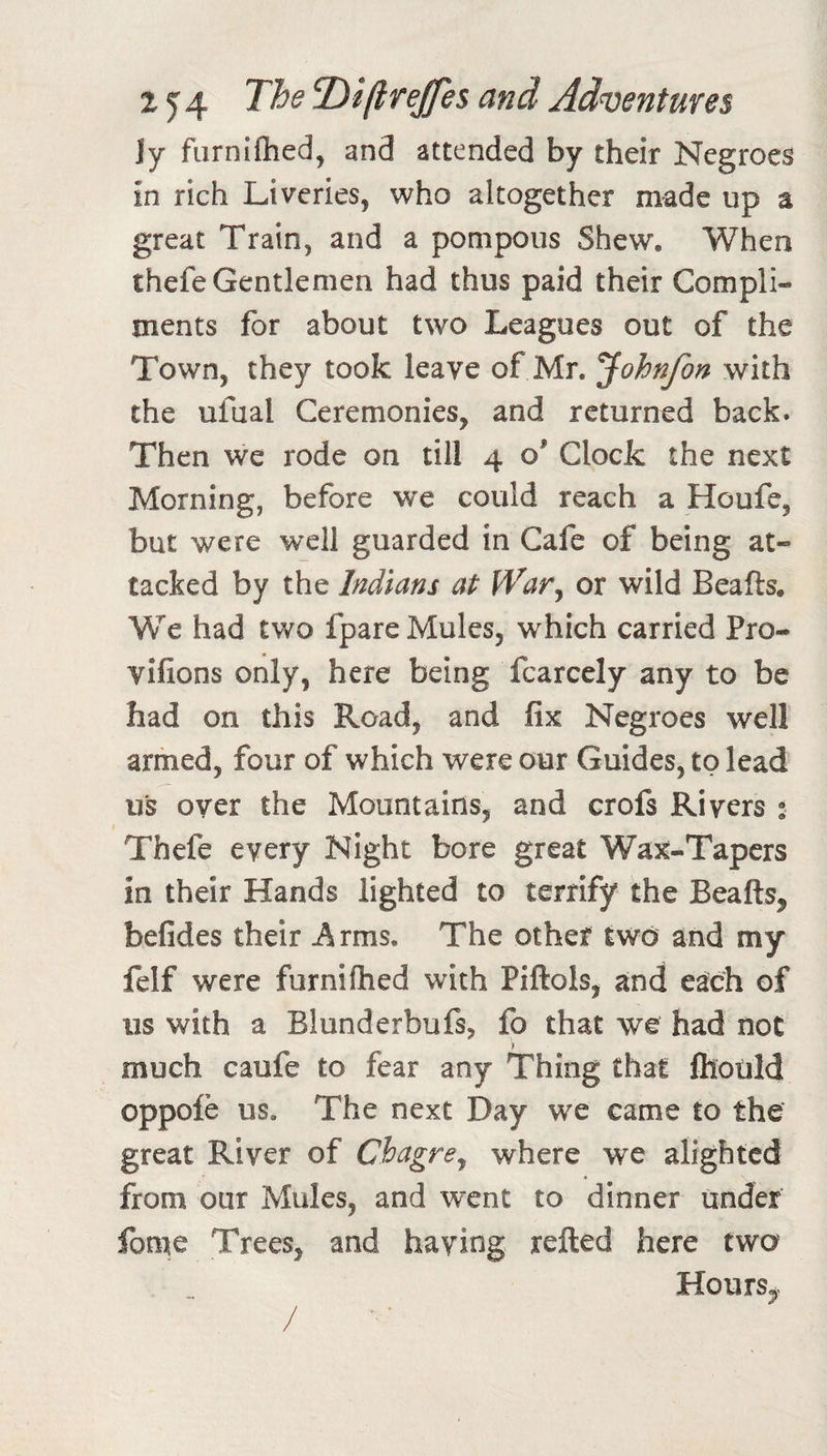 Jy furniftied, and attended by their Negroes in rich Liveries, who altogether made up a great Train, and a pompous Shew, When thefe Gentlemen had thus paid their Compli¬ ments for about two Leagues out of the Town, they took leave of Mr. ^ohnfon with the ufual Ceremonies, and returned back. Then we rode on till 4 o' Clock the next Morning, before we could reach a Houfe, but were well guarded in Cafe of being at¬ tacked by the Indians at War^ or wild Beafts. We had two fpare Mules, which carried Pro- vlfions only, here being fcarcely any to be had on this Road, and fix Negroes well armed, four of which were our Guides, to lead US over the Mountains, and crofs Rivers • Thefe every Night bore great Wax-Tapers in their Hands lighted to terrify the Beafts, befides their Arms. The other two and my felf were furniftied with Piftols, and each of us with a Blunderbufs, fo that we had not much caufe to fear any Thing that fttotild oppofe us. The next Day we came to the great River of Chagre^ where we alighted ♦ from our Mules, and went to dinner under fome Trees, and having refted here two Hours,&gt;