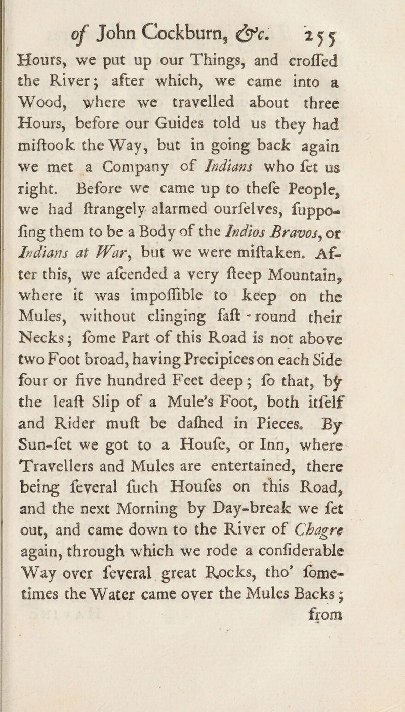 Hours, we put up our Things, and crofled the River; after which, we came into a Wood, where we travelled about three Hours, before our Guides told us they had miftook the Way, but in going back again we met a Company of Indians who fet us right. Before wc came up to thefe People^ we had ftrangely alarmed ourfelves, fuppo- i fing them to be a Body of the Indios Bravos^ or Indians at JVar^ but we were miftaken. Af-&gt; ' ter this, we afcended a very fteep Mountain^ where it was impoffible to keep on the Mules, without clinging fall - round their Necks; Ibme Part of this Road is not aboye I two Foot broad, having Precipices on each Side four or five hundred Feet deep; lb that, hf the leaft Slip of a Mule’s Foot, both itfelf and Rider muft be daftied in Pieces. By Sun-fet we got to a Houfe, or Inn, where Travellers and Mules are entertained, there being feveral fuch Houfes on this Road, and the next Morning by Day-break we fet ; out, and came down to the River of Chagre I again, through which we rode a confiderable Way over feveral great Rocks, tho’ fome- times the Water came oyer the Mules Backs; from