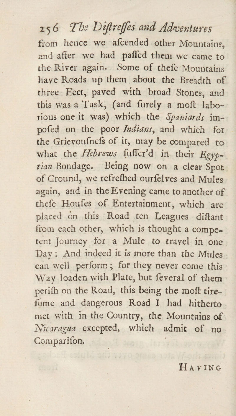 2 5^ 2^^ TJiJl fe^es and Adventures from hence we afcended other Mountains^ and after we had pafled them we came to the River again. Some of thefe Mountains have Roads up them about the Breadth of three Feet, paved with broad Stones, and this was a Task, (and furely a moft labo« rious one it was) which the Spaniards im« pofed on the poor Indians^ and which for the Grievoufnefi of it, may be compared to what the Hebrews fuffer'd in their Egyp^ tlan Bondage. Being now on a clear Spot of Ground, we refreftied ourfelves and Mules again, and in the Evening came to another of thefe Houfes of Entertainment, which are placed on this Road ten Leagues diftant from each other, which is thought a compe® rent Journey for a Mule to travel in one Day: And indeed it is more than the Mules can well perform; for they never come this Way loaden with Plate, but feveral of them perifh on the Road, this being the moft tire- fome and dangerous Road I had hitherto met with in the Country, the Mountains of Nicaragua excepted, which admit of no Comparifon. Having